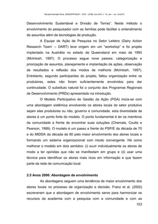 Revista Extensão Rural, DEAER/PPGExR – CCR – UFSM, Ano XVII, n° 19, Jan – Jun de 2010



Desenvolvimento Sustentável e Divisão de Terras”. Neste método o
envolvimento do pesquisador com as famílias pode facilitar o entendimento
de assuntos além de tecnologias de produção.
        A Equipe de Ação de Pesquisa no Setor Leiteiro (Dairy Action
Research Team’ – DART) teve origem em um “workshop” e foi projeto
implantado na Austrália no estado de Queensland em maio de 1993
(McIntosh, 1997). O processo segue nove passos: categorização e
priorização de assuntos, planejamento e implantação de ações, observação
de resultados e reflexão dos modos de melhoria (McIntosh, 1997).
Entretanto, segundo participantes do projeto, faltou organização entre os
produtores,      estes       não       foram       suficientemente              envolvidos            para   dar
continuidade. O substituto natural foi o conjunto dos Programas Regionais
de Desenvolvimento (PRDs) apresentado na introdução.
        O Modelo Participativo de Gestão da Ação (PGA) inicia-se com
uma abordagem sistêmica envolvendo os atores locais do setor produtivo
sejam eles produtores ou não, governo e comunidade, esta diversidade de
atores é um ponto forte do modelo. O ponto fundamental é ter os membros
da comunidade a frente de encontrar suas soluções (Chamala, Coutts e
Pearson, 1999). O modelo é um passo a frente do PSP/E da década de 70
e do MIDDA da década de 80 pelo maior envolvimento dos atores locais e
formando um sistema organizacional com intuito convergente. Há como
melhorar o modelo em dois sentidos: (i) ouvir individualmente os atores de
modo a ter opiniões que não se manifestam em grupo e (ii) usar uma
técnica para identificar os atores mais ricos em informação e que fazem
parte da rede de comunicação local.


2.5 Anos 2000: Abordagem de envolvimento
        As abordagens seguem uma tendência de maior envolvimento dos
atores locais no processo de organização e decisão. Franz et al. (2002)
escreveram que a abordagem de envolvimento serve para harmonizar os
recursos da academia com a pesquisa com a comunidade e com as
                                                                                                             103
 