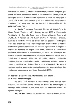 METODOLOGIA DE ENVOLVIMENTO DO SETOR PRODUTIVO LEITEIRO PARA OBTER VISÃO HOLÍSTICA DE PRIORIDADES
                                    PARA PESQUISA E EXTENSÃO


demandas dos clientes. A intenção é construir nas pessoas a crença de que
podem influenciar no desenvolvimento de sua comunidade (Morris, 2003). O
paradigma atual da Extensão está expandindo a visão do seu papel e
colocando o extensionista diante de um cenário, no qual, precisa aprender e
entender a comunidade rural como um sistema com incontável número de
variáveis (Fontes, 2002).
          No Brasil a Empresa de Assistência Técnica e Extensão Rural de
Minas Gerais (Emater – MG), desenvolveu em 2006 a Metodologia
Participativa de Extensão Rural para o Desenvolvimento Sustentável
(MEXPAR). A metodologia está dividida em três momentos: no primeiro,
busca-se a realidade através do contato com as pessoas e instituições
locais para a coleta de dados e aproximação com a comunidade. Nesta fase
é feito um diagnóstico participativo por atividade regional além de resgatar a
história ou memória da região bem como identificar e sistematizar
problemas, necessidades e potencialidades, há então uma priorização das
ações e análise da viabilidade destas. O segundo momento é voltado para a
organização e gestão, neste são elaborados projetos, distribuídas
responsabilidades, organizados eventos, capacita-se pessoas, cria-se o
conselho municipal de desenvolvimento rural sustentável. No terceiro
momento acontece a execução, acompanhamento das ações, avaliação dos
resultados e reestrutura-se os projetos (Ruas et al., 2006).


2.6 Teorias e conhecimentos relacionadas a este trabalho
2.6.1 Teoria da comunicação
          As bases para melhorar o entendimento entre pessoas vêm
evoluindo nas ciências sociais através da teoria da comunicação, a
diferença entre informar e comunicar pode ser entendida através de
algumas definições.
          Informação – Fornecer fatos ou informações para (Soanes, 2001).




104
 
