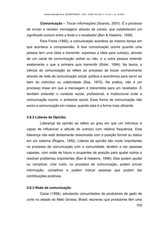Revista Extensão Rural, DEAER/PPGExR – CCR – UFSM, Ano XVII, n° 19, Jan – Jun de 2010



         Comunicação – Trocar informações (Soanes, 2001). É o processo
de enviar e receber mensagens através de canais, que estabelecem um
significado comum entre a fonte e o recebedor (Ban & Hawkins, 1996).
         Para Freire (1992), a comunicação acontece ao mesmo tempo em
que acontece a compreensão. A boa comunicação ocorre quando uma
pessoa tem uma ideia a transmitir, expressa a ideia para outra(s), através
de um canal de comunicação verbal ou não, e a outra pessoa entende
exatamente o que a primeira quis transmitir (Elder, 1994). Na teoria, a
ciência da comunicação se refere ao processo de trocar conhecimento
através de rede de comunicação social, política e econômica para servir ao
bem do indivíduo ou coletividade (Day, 1975). Na prática, não é um
processo linear em que a mensagem é transmitida para um recebedor. É
também entender o contexto social, profissional, e institucional onde a
comunicação ocorre, o ambiente social. Essa forma de comunicação não
exclui a comunicação em massa, quando esta é a forma mais eficiente.


2.6.2 Líderes de Opinião
         Liderança de opinião se refere ao grau em que um indivíduo é
capaz de influenciar a atitude de outro(s) com relativa frequência. Esta
liderança não está diretamente relacionada com a posição formal ou status
em um sistema (Rogers, 1992). Líderes de opinião são muito importantes
no processo de comunicação com a comunidade, tendem a ser pessoas
capazes, com visão de futuro e ocupantes de posição para ajudar outros a
resolver problemas importantes (Ban & Hawkins, 1996). Eles podem ajudar
ou complicar, criar ruído, no processo de comunicação, podem prover
informação, conselhos e podem indicar pessoas que podem dar
contribuições positivas.


2.6.3 Rede de comunicação
         Cezar (1999), estudando comunidades de produtores de gado de
corte no estado do Mato Grosso, Brasil, escreveu que produtores têm uma
                                                                                                    105
 