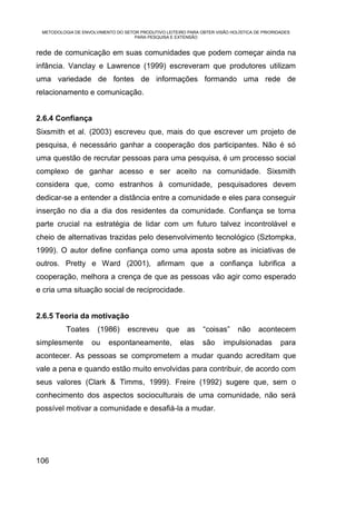 METODOLOGIA DE ENVOLVIMENTO DO SETOR PRODUTIVO LEITEIRO PARA OBTER VISÃO HOLÍSTICA DE PRIORIDADES
                                    PARA PESQUISA E EXTENSÃO


rede de comunicação em suas comunidades que podem começar ainda na
infância. Vanclay e Lawrence (1999) escreveram que produtores utilizam
uma variedade de fontes de informações formando uma rede de
relacionamento e comunicação.


2.6.4 Confiança
Sixsmith et al. (2003) escreveu que, mais do que escrever um projeto de
pesquisa, é necessário ganhar a cooperação dos participantes. Não é só
uma questão de recrutar pessoas para uma pesquisa, é um processo social
complexo de ganhar acesso e ser aceito na comunidade. Sixsmith
considera que, como estranhos à comunidade, pesquisadores devem
dedicar-se a entender a distância entre a comunidade e eles para conseguir
inserção no dia a dia dos residentes da comunidade. Confiança se torna
parte crucial na estratégia de lidar com um futuro talvez incontrolável e
cheio de alternativas trazidas pelo desenvolvimento tecnológico (Sztompka,
1999). O autor define confiança como uma aposta sobre as iniciativas de
outros. Pretty e Ward (2001), afirmam que a confiança lubrifica a
cooperação, melhora a crença de que as pessoas vão agir como esperado
e cria uma situação social de reciprocidade.


2.6.5 Teoria da motivação
          Toates      (1986)      escreveu       que     as     “coisas”     não     acontecem
simplesmente        ou     espontaneamente,            elas    são     impulsionadas          para
acontecer. As pessoas se comprometem a mudar quando acreditam que
vale a pena e quando estão muito envolvidas para contribuir, de acordo com
seus valores (Clark & Timms, 1999). Freire (1992) sugere que, sem o
conhecimento dos aspectos socioculturais de uma comunidade, não será
possível motivar a comunidade e desafiá-la a mudar.




106
 
