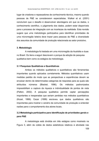 Revista Extensão Rural, DEAER/PPGExR – CCR – UFSM, Ano XVII, n° 19, Jan – Jun de 2010



lugar de criadores e repassadores de conhecimento técnico, mesmo quando
pessoas de P&E se considerarem especialistas. Walker et al. (2001)
concluíram que o desafio é desenvolver abordagens em que os dados, o
conhecimento científico, o julgamento dos dados, podem estar disponíveis
para o processo de integração com as incertezas da realidade. Esta revisão
sugere que uma metodologia participativa para identificar prioridades de
uma microrregião leiteira deve trazer para pessoas de P&E a diversidade
dos assuntos da comunidade de produção relacionada ao setor produtivo.


3. Metodologia
           A metodologia foi testada em uma microrregião da Austrália e duas
no Brasil. Os itens a seguir descrevem o porque da adoção de pesquisa
qualitativa bem como os estágios da metodologia.


3.1 Pesquisas Qualitativas e Quantitativas
           Ambos os métodos qualitativos e quantitativos são ferramentas
importantes quando aplicados corretamente. Métodos quantitativos usam
medidas padrão de modo que as perspectivas e experiências devem se
encaixar dentro de determinadas categorias de respostas para as quais são
atribuídos     números            (Blacket,          1996).         Os       métodos            padronizados
impossibilitam a captura da riqueza e individualidade de pontos de vista
(Patton,     2002).      A     pesquisa          qualitativa         permite         captar           percepções
importantes e inesperadas que seriam perdidas nos métodos quantitativos
(Kozel, 1999). Cezar (1999) escreveu que dados qualitativos são
importantes para mostrar o cenário da comunidade de produção e entender
razões para o comportamento dos atores locais.

3.2 Metodologia participativa para identificação de prioridades gerais e
para P&E

           A metodologia está dividida em três estágios como mostrado na
Figura 3, além da coleta de dados estatísticos relativos à atividade nas
                                                                                                            109
 