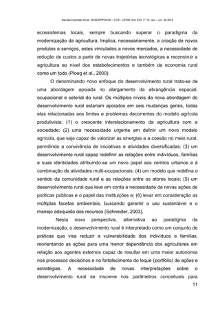 Revista Extensão Rural, DEAER/PPGExR – CCR – UFSM, Ano XVII, n° 19, Jan – Jun de 2010



ecossistemas         locais,        sempre          buscando           superar          o    paradigma         da
modernização da agricultura. Implica, necessariamente, a criação de novos
produtos e serviços, estes vinculados a novos mercados, a necessidade de
redução de custos a partir de novas trajetórias tecnológicas e reconstruir a
agricultura ao nível dos estabelecimentos e também da economia rural
como um todo (Ploeg et al., 2000).
      O denominando novo enfoque do desenvolvimento rural trata-se de
uma abordagem apoiada no alargamento da abrangência espacial,
ocupacional e setorial do rural. Os múltiplos níveis da nova abordagem do
desenvolvimento rural estariam apoiados em seis mudanças gerais, todas
elas relacionadas aos limites e problemas decorrentes do modelo agrícola
produtivista: (1) o crescente interelacionamento da agricultura com a
sociedade; (2) uma necessidade urgente em definir um novo modelo
agrícola, que seja capaz de valorizar as sinergias e a coesão no meio rural,
permitindo a convivência de iniciativas e atividades diversificadas; (3) um
desenvolvimento rural capaz redefinir as relações entre indivíduos, famílias
e suas identidades atribuindo-se um novo papel aos centros urbanos e à
combinação de atividades multi-ocupacionais; (4) um modelo que redefina o
sentido da comunidade rural e as relações entre os atores locais; (5) um
desenvolvimento rural que leve em conta a necessidade de novas ações de
políticas públicas e o papel das instituições e; (6) levar em consideração as
múltiplas facetas ambientais, buscando garantir o uso sustentável e o
manejo adequado dos recursos (Schneider, 2003).
         Nesta          nova         perspectiva,             alternativa          ao       paradigma          da
modernização, o desenvolvimento rural é interpretado como um conjunto de
práticas que visa reduzir a vulnerabilidade dos indivíduos e famílias,
reorientando as ações para uma menor dependência dos agricultores em
relação aos agentes externos capaz de resultar em uma maior autonomia
nos processos decisórios e no fortalecimento do leque (portfólio) de ações e
estratégias.       A      necessidade              de       novas          interpretações              sobre   o
desenvolvimento rural se inscreve nos parâmetros conceituais para
                                                                                                               11
 