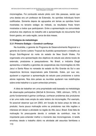 METODOLOGIA DE ENVOLVIMENTO DO SETOR PRODUTIVO LEITEIRO PARA OBTER VISÃO HOLÍSTICA DE PRIORIDADES
                                    PARA PESQUISA E EXTENSÃO


microrregiões. Foi conduzido estudo piloto com três pessoas, sendo que
uma destas era um professor de Extensão. As opiniões individuais foram
codificadas. Somente depois de agrupados em temas as opiniões foram
mostradas no terceiro estágio do método, os resultados finais foram
mostrados a todos que participaram. Entre a apresentação na comunidade
produtiva dos objetivos do trabalho até a apresentação do documento final
foram gastos, em cada região, cerca de dois meses.

3.3 Estágios da metodologia
3.3.1 Primeiro Estágio – Construir confiança
      Na Austrália, o gerente do Programa de Desenvolvimento Regional e o
gerente do Centro Leiteiro Tropical da Austrália apresentaram o trabalho ao
Grupo Sub-Regional do norte do estado de New South Wales. Foi
organizada uma apresentação dos objetivos do estudo aos atores locais de
extensão, produtores e pesquisadores. No Brasil, a indústria Elegê
apresentou o trabalho a gerentes de cooperativas das microrregiões do Alto
Jacuí e Santa Rosa no noroeste do estado do Rio Grande do Sul e aos
respectivos técnicos responsáveis pela Extensão. Estes, por sua vez,
ajudaram a organizar a apresentação do estudo para produtores e outros
atores regionais. Nos dois países as reuniões ajudaram nas redefinições
sobre onde trabalhar e a quem entrevistar primeiro.

      A ideia de trabalhar em uma propriedade está baseada na metodologia
de observação participativa (McCall & Simmons, 1969; Johnson, 1975). O
ponto fundamental é ganhar confiança, conhecer problemas dos produtores
e ter uma visão mais ampla do setor leiteiro da microrregião. Por exemplo,
foi possível observar que em 2003, em função do baixo preço do leite ao
produtor, havia pouca motivação entre os produtores nas três regiões e
interesse em deixar a atividade na região do Alto Jacuí, Brasil. Esta falta de
motivação foi preocupante devido à vontade de contribuir, mas foi
importante para entender melhor o momento das microrregionais. A tarefa
envolveu desde o trabalho diário na atividade até assuntos familiares e
110
 