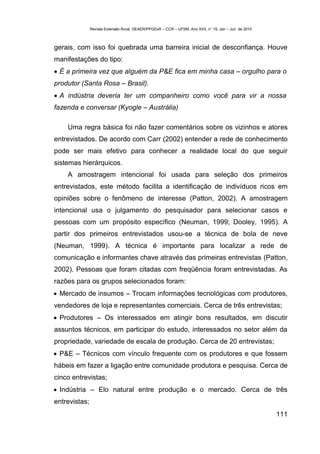 Revista Extensão Rural, DEAER/PPGExR – CCR – UFSM, Ano XVII, n° 19, Jan – Jun de 2010



gerais, com isso foi quebrada uma barreira inicial de desconfiança. Houve
manifestações do tipo:
 É a primeira vez que alguém da P&E fica em minha casa – orgulho para o
produtor (Santa Rosa – Brasil).
 A indústria deveria ter um companheiro como você para vir a nossa
fazenda e conversar (Kyogle – Austrália)

    Uma regra básica foi não fazer comentários sobre os vizinhos e atores
entrevistados. De acordo com Carr (2002) entender a rede de conhecimento
pode ser mais efetivo para conhecer a realidade local do que seguir
sistemas hierárquicos.
    A amostragem intencional foi usada para seleção dos primeiros
entrevistados, este método facilita a identificação de indivíduos ricos em
opiniões sobre o fenômeno de interesse (Patton, 2002). A amostragem
intencional usa o julgamento do pesquisador para selecionar casos e
pessoas com um propósito específico (Neuman, 1999; Dooley, 1995). A
partir dos primeiros entrevistados usou-se a técnica de bola de neve
(Neuman, 1999). A técnica é importante para localizar a rede de
comunicação e informantes chave através das primeiras entrevistas (Patton,
2002). Pessoas que foram citadas com freqüência foram entrevistadas. As
razões para os grupos selecionados foram:
 Mercado de insumos – Trocam informações tecnológicas com produtores,
vendedores de loja e representantes comerciais. Cerca de três entrevistas;
 Produtores – Os interessados em atingir bons resultados, em discutir
assuntos técnicos, em participar do estudo, interessados no setor além da
propriedade, variedade de escala de produção. Cerca de 20 entrevistas;
 P&E – Técnicos com vínculo frequente com os produtores e que fossem
hábeis em fazer a ligação entre comunidade produtora e pesquisa. Cerca de
cinco entrevistas;
 Indústria – Elo natural entre produção e o mercado. Cerca de três
entrevistas;
                                                                                                       111
 