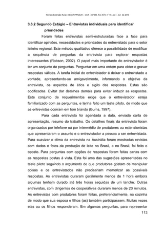 Revista Extensão Rural, DEAER/PPGExR – CCR – UFSM, Ano XVII, n° 19, Jan – Jun de 2010



3.3.2 Segundo Estágio – Entrevistas individuais para identificar
          prioridades
         Foram feitas entrevistas semi-estruturadas face a face para
identificar opiniões, necessidades e prioridades do entrevistado para o setor
leiteiro regional. Este método qualitativo oferece a possibilidade de modificar
a sequência de perguntas da entrevista para explorar respostas
interessantes (Robson, 2002). O papel mais importante do entrevistador é
ter um conjunto de perguntas. Perguntar em uma ordem para obter e gravar
respostas válidas. A tarefa inicial do entrevistador é deixar o entrevistado a
vontade, apresentando-se amigavelmente, informando o objetivo da
entrevista, os aspectos de ética e sigilo das respostas. Estas são
codificadas. Evitar dar detalhes demais para evitar induzir as respostas.
Este conjunto de requerimentos exige que o entrevistador esteja
familiarizado com as perguntas, e tenha feito um teste piloto, de modo que
as entrevistas ocorram em tom brando (Burns, 1997).
         Para cada entrevista foi agendada a data, enviada carta de
apresentação, resumo do trabalho. Os detalhes finais da entrevista foram
organizados por telefone ou por intermédio de produtores ou extensionistas
que apresentaram o assunto e o entrevistador a pessoa a ser entrevistada.
Para suavizar o clima da entrevista na Austrália foram mostradas revistas
com dados e fotos da produção de leite no Brasil, e no Brasil, foi feito o
oposto. Para perguntas com opções de respostas foram feitas cartas com
as respostas postas à vista. Esta foi uma das sugestões apresentadas no
teste piloto seguindo o argumento de que produtores gostam de manipular
coisas e os entrevistados não precisariam memorizar as possíveis
respostas. As entrevistas duraram geralmente menos de 1 hora embora
algumas tenham durado até três horas seguidas de um lanche. Outras
entrevistas, com dirigentes de cooperativas duraram menos de 20 minutos.
As entrevistas com produtores foram feitas, preferencialmente, na cozinha
de modo que sua esposa e filhos (as) também participassem. Muitas vezes
elas ou os filhos responderam. Em algumas perguntas, para representar
                                                                                                    113
 