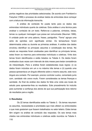 METODOLOGIA DE ENVOLVIMENTO DO SETOR PRODUTIVO LEITEIRO PARA OBTER VISÃO HOLÍSTICA DE PRIORIDADES
                                    PARA PESQUISA E EXTENSÃO


pontos negativos das prioridades selecionadas. De acordo com Frankland e
Farquhar (1999) o processo de analisar dados de entrevistas deve começar
com a leitura da informação transcrita.
          A análise de conteúdo foi usada tanto para os dados das
entrevistas individuais quanto às coletivas. Esta análise é uma técnica para
analisar o conteúdo de um texto. Refere-se a palavras, símbolos, ideias,
temas ou qualquer mensagem que possa ser comunicada (Neuman 1999).
A unidade pode ser uma palavra, frases, parágrafos. “Tema” agrupa uma
série de      opiniões      com      significado      similar.    Os     temaschave         foram
determinados antes ou durante as primeiras análises. A análise dos dados
envolveu identificar os principais assuntos e constituição dos temas. No
estudo as respostas foram analisadas para identificar os principais temas,
estes foram os mesmos para entrevistas individuais e coletivas. Vinte dois
temas foram identificados e estão listados na Tabela 4. Os dados foram
analisados duas vezes com intervalo de dois meses para testar consistência
de interpretação. Para a análise foram estabelecidas duas regras: (i) os
dados foram incluídos em um e no máximo três temas e (ii) quando uma
pessoa apresentava um ângulo diferente sobre o mesmo assunto, este novo
ângulo era contado. Por exemplo: preciso controlar custos, comentado junto
com, sanidade não onera muito. Foram considerados os temas finanças e
sanidade. Ao final da análise dos dados foi feita uma visita aos locais de
estudo para apresentar-lhes os resultados. Este procedimento foi incluído
para aumentar a confiança dos atores de que sua participação teve retorno
de resultados para a região.


4. Resultados
          Os 22 temas identificados estão na Tabela 3. Os temas resumem
os assuntos, necessidades e prioridades que mais afetam os entrevistados
e que mais gostariam que fossem trabalhados no setor leiteiro. Estes temas
têm origem na análise de conteúdo das respostas. Os seis temas mais
citados nas entrevistas individuais e coletivas estão reunidos na Tabela 4.
116
 