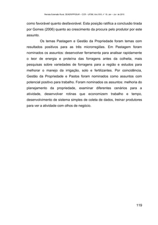 Revista Extensão Rural, DEAER/PPGExR – CCR – UFSM, Ano XVII, n° 19, Jan – Jun de 2010



como favorável quanto desfavorável. Esta posição ratifica a conclusão tirada
por Gomes (2006) quanto ao crescimento da procura pelo produtor por este
assunto.
           Os temas Pastagem e Gestão da Propriedade foram temas com
resultados positivos para as três microrregiões. Em Pastagem foram
nominados os assuntos: desenvolver ferramenta para analisar rapidamente
o teor de energia e proteína das forragens antes da colheita, mais
pesquisas sobre variedades de forragens para a região e estudos para
melhorar o manejo da irrigação, solo e fertilizantes. Por coincidência,
Gestão da Propriedade e Pastos foram nominados como assuntos com
potencial positivo para trabalho. Foram nominados os assuntos: melhoria do
planejamento da propriedade, examinar diferentes cenários para a
atividade, desenvolver rotinas que economizem trabalho e tempo,
desenvolvimento de sistema simples de coleta de dados, treinar produtores
para ver a atividade com olhos de negócio.




                                                                                                     119
 