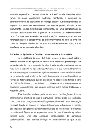 CONFORMAÇÕES REGIONAIS DO DESENVOLVIMENTO RURAL E DA AGRICULTURA FAMILIAR: desigualdade e diversidade da
                                geografia econômica do Rio Grande do Sul


entender o papel e o desenvolvimento de trajetórias de diferentes áreas
rurais,    as    quais      configuram         dinâmicas        territoriais     e    desiguais        do
desenvolvimento do capitalismo no espaço agrário. A heterogeneidade do
espaço rural deve ser considerada para que se possa, através de um
instrumental teórico-metodológico consistente, ter uma compreensão da
natureza multifacetada das trajetórias e dinâmicas do desenvolvimento
rural. Por isso, para entender as transformações dos espaços rurais, sua
heterogeneidade e perspectivas de desenvolvimento há que se levar em
conta as múltiplas dimensões das suas mudanças (Marsden, 2003) e suas
interfaces com a agricultura familiar.


3. Estilos de Agricultura Familiar: reconhecendo a diversidade
           A inexistência de uma definição rigorosa e consensual sobre o
estatuto conceitual da agricultura familiar não impede a generalização em
torno da idéia de que o agricultor familiar é todo aquele sujeito que vive no
meio rural e trabalha na agricultura juntamente com sua família. Orientando-
se por tal definição, concebe-se a agricultura familiar como uma forma social
de organização do trabalho e da produção que abarca uma diversidade de
formas de fazer agricultura que se diferencia no espaço e no tempo a partir
de critérios familiares ou domésticos, o contexto social, a interação com os
diferentes ecossistemas, sua origem histórica, entre outras (Schneider e
Niederle, 2008).
           Este trabalho também pretende dar uma contribuição empírica ao
entendimento analítico de que a agricultura familiar pode ser analisada
como uma nova categoria na estratificação social do meio rural, concepção
possível devido ao avanço no debate internacional e brasileiro a respeito
dos impactos dos processos de mercantilização da vida social e econômica
no meio rural. Desta forma, é possível tratar da diversidade da agricultura
familiar     como       uma       das      principais       características          da    agricultura
contemporânea. Isso permite avançar no entendimento de que a sua


12
 
