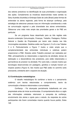 METODOLOGIA DE ENVOLVIMENTO DO SETOR PRODUTIVO LEITEIRO PARA OBTER VISÃO HOLÍSTICA DE PRIORIDADES
                                    PARA PESQUISA E EXTENSÃO


dos setores produtivos na identificação de suas prioridades e organização
das ações. Complementa as iniciativas desenvolvidas neste sentido na
Dairy Austrália (Austrália) e Embrapa Gado de Leite (Brasil) pelas formas de
entrevistar os atores regionais, pela forma de alcançar confiança, pela
estratégia de selecionar pessoas ricas em informação considerando a rede
de comunicação regional e pela diversidade dos atores entrevistados.
Obteve-se uma visão mais ampla das prioridades gerais e de P&E em
particular.
          Se um programa fosse desenhado para as três regiões este
deveria contemplar Comunicação, Finanças, Trabalho, Pastagens, Política
Setorial e Gestão da Propriedade por terem sido citados nas três
microrregiões estudadas. Detalhes estão nas Figuras 4, 5 e 6 e nas Tabelas
5 e 6. Particularmente a Figura 7 ilustra a visão ampla que a
complementaridade           das     entrevistas       individuais      e    coletivas      podem
proporcionar a P&E. Estudos sobre Trabalho precisam ser realizados por
P&E, principalmente os relacionados a ergonomia da atividade, tempo de
dedicação e a descendência dos produtores, pois estão relacionados a
permanência do produtor na atividade. Por outro lado, o estudo mostra que
tecnologias desenvolvidas em pastagens, genética e nutrição tiveram um
impacto positivo (Figura 4). Isto mostra que P&E estão no caminho certo
precisando, entretanto abrir o espectro de atuação.


5.2 Contribuições metodológicas
          O desafio metodológico foi combinar a teoria e o pensamento
sistêmico     com      teorias     relacionadas         a    comportamento,           teoria    da
comunicação e literatura relacionadas a comunidades.
          Confiança - Foi alcançada parcialmente trabalhando em uma
propriedade antes de iniciar as entrevistas. O comportamento ético e o sigilo
das   informações        coletadas       retornaram         a   conquista       da    confiança,
envolvimento dos atores e ajuda para o estudo. As respostas de outros
participantes não foram comentadas mesmo quando houve pedido. Estes
126
 