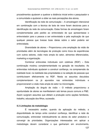 Revista Extensão Rural, DEAER/PPGExR – CCR – UFSM, Ano XVII, n° 19, Jan – Jun de 2010



procedimentos ajudaram a quebrar a distância inicial entre o pesquisador e
a comunidade e ajudaram a obter as reais percepções dos atores.
        Identificação da rede de comunicação – A amostragem intencional
em combinação com a técnica de bola de neve foram decisivas para a
identificação da rede de comunicação. Estas formas de amostragem foram
complementadas pelo pedido ao entrevistado de que apresentasse o
entrevistador para a pessoa a ser entrevistada e pela explicação de que
qualquer pessoa que tivesse boas ideias sobre o setor poderia ser
entrevistada.
        Diversidade de atores – Proporcionou uma ampliação da visão de
prioridades além de tecnologias de produção como troca de experiências
com outros setores, visão mais ampla do setor, alimentos diferenciados,
marketing e organização.
        Combinar entrevistas individuais com coletivas (RGF) – Esta
combinação mostrou complementaridade na geração de resultados. As
entrevistas individuais ajudaram a construir confiança, na compreensão da
realidade local, na realidade das propriedades e na seleção de pessoas que
contribuíssem efetivamente na RGF. Nesta os assuntos discutidos
complementaram          os      já     apurados            nas       entrevistas           individuais    e
proporcionaram a visão mais ampla do setor na microrregião.
        Ampliação do ângulo de visão – O método proporcionou a
oportunidade de atores se manifestarem sob temas pouco comuns a P&E.
Assim surgiram assuntos que afetam a produção como opções familiares,
trabalho, educação dos filhos, sucessão.


5.3 Limitações da metodologia
        É necessário avaliar, quando da aplicação do método, a
disponibilidade de tempo entre construir confiança, identificar a rede de
comunicação, entrevistar individualmente os atores do setor produtivo e
convergir às prioridades. Organizações interessadas em aplicar a
metodologia devem considerar o que ganhariam em envolvimento,
                                                                                                         127
 