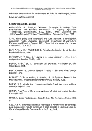 METODOLOGIA DE ENVOLVIMENTO DO SETOR PRODUTIVO LEITEIRO PARA OBTER VISÃO HOLÍSTICA DE PRIORIDADES
                                    PARA PESQUISA E EXTENSÃO


confiança, amplitude visual, identificação da rede de comunicação, versus
baixa abrangência territorial.


6. Referências bibliográficas
ADHIKARYA, R. Strategic Extension Campaign: Increasing Cost-
Effectiveness and Farmers' Participation in Applying Agricultural
Technologies. Sddimensions/ FAO, Rome, 1996. Disponível em:
<http://www.fao.org/sd/EXdirect/EXan0003.htm>. Acesso em 17 jun. 2001.

AFFA. Rural policy and innovation: The rural research & development
corporation model. Australian Governmet, Department of Agriculture,
Fisheries and Forestry, Sydney, 2002. Disponível em: <www.affa.gov.au>.
Acesso em: 23 out. 2002.

BAN, A. W. V. D.; HAWKINS, H. S. Agricultural extension. 2. ed. London:
Blackwell Science, 1996.

BARBOUR, R. S. (Ed.). Developing focus group research: politics, theory
and practice. London: SAGE, 1999.

BENOR, D.; BAXTER, M. Training and visit extension. Washington, DC: The
World Bank, 1984.

BERTALANFFY, L. General Systems Theory. 4. ed. New York: George
Braziller, 1973.

BLACKET, D. From teaching to learning: Social Systems Research into
Mixed Farming. Brisbane: Department of Primary Industry, 1996.

BURNS, R. B. Introduction to research methods. 3. ed. Melbourne: Addison
Wesley Longman, 1997.

CAPRA, F. A Web of life: a new synthesis of mind and matter. London:
Flamingo, 1996.

CARR, A. Grass Roots & green tape. Sydney: The Federation Press, 2002.
v. 1.

CEZAR, I. M. Sistema participativo de geração e transferência de tecnologia
para pecuaristas: modelo conceitual: o caso aplicado a Embrapa Gado de
Corte. Campo Grande: Embrapa Gado de Corte, 1999.




128
 