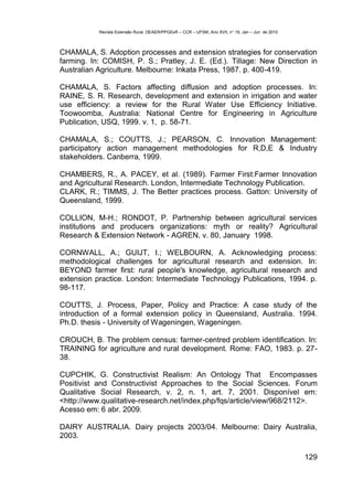 Revista Extensão Rural, DEAER/PPGExR – CCR – UFSM, Ano XVII, n° 19, Jan – Jun de 2010



CHAMALA, S. Adoption processes and extension strategies for conservation
farming. In: COMISH, P. S.; Pratley, J. E. (Ed.). Tillage: New Direction in
Australian Agriculture. Melbourne: Inkata Press, 1987. p. 400-419.

CHAMALA, S. Factors affecting diffusion and adoption processes. In:
RAINE, S. R. Research, development and extension in irrigation and water
use efficiency: a review for the Rural Water Use Efficiency Initiative.
Toowoomba, Australia: National Centre for Engineering in Agriculture
Publication, USQ, 1999. v. 1, p. 58-71.

CHAMALA, S.; COUTTS, J.; PEARSON, C. Innovation Management:
participatory action management methodologies for R,D,E & Industry
stakeholders. Canberra, 1999.

CHAMBERS, R., A. PACEY, et al. (1989). Farmer First:Farmer Innovation
and Agricultural Research. London, Intermediate Technology Publication.
CLARK, R.; TIMMS, J. The Better practices process. Gatton: University of
Queensland, 1999.

COLLION, M-H.; RONDOT, P. Partnership between agricultural services
institutions and producers organizations: myth or reality? Agricultural
Research & Extension Network - AGREN, v. 80, January 1998.

CORNWALL, A.; GUIJT, I.; WELBOURN, A. Acknowledging process:
methodological challenges for agricultural research and extension. In:
BEYOND farmer first: rural people's knowledge, agricultural research and
extension practice. London: Intermediate Technology Publications, 1994. p.
98-117.

COUTTS, J. Process, Paper, Policy and Practice: A case study of the
introduction of a formal extension policy in Queensland, Australia. 1994.
Ph.D. thesis - University of Wageningen, Wageningen.

CROUCH, B. The problem census: farmer-centred problem identification. In:
TRAINING for agriculture and rural development. Rome: FAO, 1983. p. 27-
38.

CUPCHIK, G. Constructivist Realism: An Ontology That Encompasses
Positivist and Constructivist Approaches to the Social Sciences. Forum
Qualitative Social Research, v. 2, n. 1, art. 7, 2001. Disponível em:
<http://www.qualitative-research.net/index.php/fqs/article/view/968/2112>.
Acesso em: 6 abr. 2009.

DAIRY AUSTRALIA. Dairy projects 2003/04. Melbourne: Dairy Australia,
2003.

                                                                                                   129
 