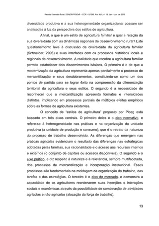 Revista Extensão Rural, DEAER/PPGExR – CCR – UFSM, Ano XVII, n° 19, Jan – Jun de 2010



diversidade produtiva e a sua heterogeneidade organizacional possam ser
analisadas à luz da perspectiva dos estilos de agricultura.
         Afinal, o que é um estilo de agricultura familiar e qual a relação da
sua diversidade com as dinâmicas regionais de desenvolvimento rural? Este
questionamento leva à discussão da diversidade da agricultura familiar
(Schneider, 2006) e suas interfaces com os processos históricos locais e
regionais de desenvolvimento. A realidade que recobre a agricultura familiar
permite estabelecer dois discernimentos básicos. O primeiro é o de que a
modernização da agricultura representa apenas parcialmente o processo de
mercantilização e seus desdobramentos, constituindo-se como um dos
pontos de partida para se lograr êxito na compreensão da diferenciação
territorial da agricultura e seus estilos. O segundo é a necessidade de
reconhecer que a mercantilização apresenta formatos e intensidades
distintas, implicando em processos parciais de múltiplos efeitos empíricos
sobre as formas de agricultura existentes.
         O conceito de “estilos de agricultura” proposto por Ploeg está
baseado em três eixos centrais. O primeiro deles é o eixo normativo, e
refere-se à heterogeneidade nas práticas e na organização da unidade
produtiva (a unidade de produção e consumo), que é o retrato da natureza
do processo de trabalho desenvolvido. As diferenças que emergem nas
práticas agrícolas evidenciam o resultado das diferenças nas estratégicas
adotadas pelas famílias, sua racionalidade e o acesso aos recursos internos
e externos (o conjunto de capitais ou acessos disponíveis). O segundo é o
eixo prático, e diz respeito à natureza e à relevância, sempre multifacetada,
dos processos de mercantilização e incorporação institucional. Esses
processos são fundamentais na moldagem da organização do trabalho, das
tarefas e das estratégias. O terceiro é o eixo do mercado, e demonstra a
capacidade de os agricultores reordenarem suas inserções e interações
sociais e econômicas através da possibilidade de combinação de atividades
agrícolas e não-agrícolas (alocação da força de trabalho).


                                                                                                    13
 