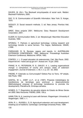 METODOLOGIA DE ENVOLVIMENTO DO SETOR PRODUTIVO LEITEIRO PARA OBTER VISÃO HOLÍSTICA DE PRIORIDADES
                                    PARA PESQUISA E EXTENSÃO


DAVIES, M. (Ed.). The Blackwell encyclopaedia of social work. Malden:
Blackwell Publishers, 2000.

DAY, S. B. Communication of Scientific Information. New York: S. Karger,
1975.

DOOLEY, D. Social research methods. 3. ed. New Jersey: Prentice Hall,
1995.

DRDC. Dairy projects 2001. Melbourne: Dairy Research Development
Corporation, 2001.

ELDER, B. Communication Skills. 2. ed. Maryborough: Macmillan Education
Australia, 1994.

EPONOU, T. Partners in agricultural technology: Linking research and
technology transfer to serve farmers. The Hague, Netherlands: ISNAR,
c1996.

FARQUHAR, R. N. Reviews, papers and reports. In: AUSTRALIAN
EXTENSION CONFERENCE, 1962, Melbourne. Proceedings Australian
Extension Conference, Melbourne: APEN, 1962.

FONTES, J. L. O papel educador do extensionista. Cati, São Paulo, 2002.
Disponível em: <www.cati.sp.gov.br>. Acesso em: 15 jan. 2002.

FRANZ, N. K.; PETERSON, R. S.; DAILEY, A. L. Leading organizational
change: a comparison of county and campus views of extension
engagement. Journal of Extension, v. 40, n. 3, p. 23 - 32, 2002.

FREIRE, P. Extensão ou Comunicação? Editora Paz na Terra, 10ª edição,
São Paulo, 1992

GASTAL, M. L., ZOBY J.L.F., et al. (1997). Proposta metodologica de
transferencia de tecnologia para promover o desenvolvimento
(Methodological proposal of technology transference to promote the
development). Planaltina Br, Embrapa cerrados.

GOMES, S. T. Diagnóstico da pecuária leiteira do Estado de Minas Gerais
em 2005. Belo Horizonte: FAEMG, 2006. 156 p.

HAMILTON, N. A. Learning to Learn with farmers. Wageningen: University of
Wageningen, 1995. v. 1.

ISON, R. L.; RUSSELL, D. B. Agricultural extension and rural development:
breaking out of traditions. Cambridge: Cambridge University Press, 1999.
130
 