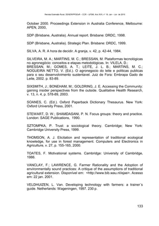 Revista Extensão Rural, DEAER/PPGExR – CCR – UFSM, Ano XVII, n° 19, Jan – Jun de 2010



October 2000. Proceedings Extension in Australia Conference, Melbourne:
APEN, 2000,

SDP (Brisbane, Australia). Annual report. Brisbane: DRDC, 1998.

SDP (Brisbane, Australia). Strategic Plan. Brisbane: DRDC, 1999.

SILVA, A. R. A hora de decidir. A granja, v. 42, p. 42-44, 1984.

SILVEIRA, M. A.; MARTINS, M. C.; BRESSAN, M. Plataformas tecnológicas
no agronegócio: conceitos e etapas metodológicas. In: VILELA, D.;
BRESSAN, M.; GOMES, A. T.; LEITE, J. L. B.; MARTINS, M. C.;
NOGUEIRA NETTO, V. (Ed.). O agronegocio do leite e politicas publicas
para o seu desenvolvimento sustentavel. Juiz de Fora: Embrapa Gado de
Leite, 2002. p. 83-89.

SIXSMITH, J.; BONEHAM, M.; GOLDRING, J. E. Accessing the Community:
gaining insider perspectives from the outside. Qualitative Health Research,
v. 13, n. 4, p. 578-89, 2003.

SOANES, C. (Ed.). Oxford Paperback Dictionary Thesaurus. New York:
Oxford University Press, 2001.

STEWART, D. W.; SHAMDASANI, P. N. Focus groups: theory and practice.
London: SAGE Publications, 1990.

SZTOMPKA, P. Trust: a sociological theory. Cambridge; New York:
Cambridge University Press, 1999.

THOMSON, A. J. Elicitation and representation of traditional ecological
knowledge, for use in forest management. Computers and Electronics in
Agriculture, v. 27, p. 155-165, 2000.

TOATES, F. Motivational systems. Cambridge: University of Cambridge,
1986.

VANCLAY, F.; LAWRENCE, G. Farmer Rationality and the Adoption of
environmentally sound practices: A critique of the assumptions of traditional
agricultural extension. Disponível em: <http://www.bib.wau.nl/ejae>. Acesso
em: 22 jan. 2001.

VELDHUIZEN, L. Van. Developing technology with farmers: a trainer´s
guide. Netherlands: Wageningen, 1997. 230 p.




                                                                                                    133
 