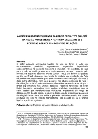 Revista Extensão Rural, DEAER/PPGExR – CCR – UFSM, Ano XVII, n° 19, Jan – Jun de 2010




A CRISE E O RECRUDESCIMENTO DA CADEIA PRODUTIVA DO LEITE
       NA REGIÃO NOROESTE/RS A PARTIR DA DÉCADA DE 90 E
             POLÍTICAS AGRÍCOLAS – POSSÍVEIS RELAÇÕES

                                                                                                       1
                                                                   Júlio Cesar Valandro Soares
                                                                                                 2
                                                                Vicente Celestino Pires Silveira
                                                                                                 3
                                                                  Marco Antônio Verardi Fialho


Resumo
O setor primário (atividades ligadas ao uso da terra) e todo seu
encadeamento         produtivo    representam     expressiva      importância
socioeconômica no contexto brasileiro e mundial. Tal realidade, ao que
parece, não se restringe aos anos mais recentes, ou seja, remonta, pelo
menos, há algumas décadas. Prado Junior (1960), ao discutir a questão
agrária no Brasil, destacou que “mais da metade da população do País
dependem necessariamente para seu sustento – uma vez que não lhes é
dado outra alternativa, nem ela é possível nas atuais condições do País –
da utilização da terra”, não obstante as alterações na estrutura social que o
Brasil experimentou nas últimas décadas. Fazendo referência ao setor
lácteo brasileiro, tomando-o como cadeia produtiva, constata-se que tal
setor passou por transformações estruturais importantes ao longo da
década de 90. Sendo assim, o objetivo deste estudo é identificar possíveis
correlações entre uma dita crise e posterior recrudescimento da cadeia
produtiva do leite na Região Noroeste/RS pós década de 90 e fatores
ligados a políticas agrícolas.

Palavras-chave: Políticas agrícolas; Cadeia produtiva; Leite.


1
  MSc. – Professor do Departamento de Engenharia de Produção da Universidade Federal de
Goiás/Campus Catalão (UFG/CAC) e doutorando do Programa de Pós-Graduação em Extensão
Rural da Universidade Federal de Santa Maria (PPGExR/UFSM) – j-cvs@hotmail.com.
2
  Ph.D - Professor do Departamento de Educação Agrícola e Extensão Rural/ Programa de Pós-
Graduação em Extensão Rural, Universidade Federal de Santa Maria –vcpsilveira@gmail.com.
3
  Professor do Departamento de Educação Agrícola e Extensão Rural/ Programa de Pós-
Graduação em Extensão Rural, Universidade Federal de Santa Maria - marcoavf@hotmail.com
                                                                                                     135
 