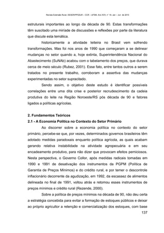Revista Extensão Rural, DEAER/PPGExR – CCR – UFSM, Ano XVII, n° 19, Jan – Jun de 2010



estruturais importantes ao longo da década de 90. Estas transformações
têm suscitado uma miríade de discussões e reflexões por parte da literatura
que discute esta temática.
         historicamente a atividade leiteira no Brasil vem sofrendo
transformações. Mas foi nos anos de 1990 que começaram a se delinear
mudanças no setor quando a, hoje extinta, Superintendência Nacional do
Abastecimento (SuNAb) acabou com o tabelamento dos preços, que durava
cerca de meio século (Rubez, 2001). Esse fato, entre tantos outros a serem
tratados no presente trabalho, corroboram a assertiva das mudanças
experimentadas no setor supracitado.
         Sendo assim, o objetivo deste estudo é identificar possíveis
correlações entre uma dita crise e posterior recrudescimento da cadeia
produtiva do leite na Região Noroeste/RS pós década de 90 e fatores
ligados a políticas agrícolas.


2. Fundamentos Teóricos
2.1 - A Economia Política no Contexto do Setor Primário
         Ao discorrer sobre a economia política no contexto do setor
primário, percebe-se que, por vezes, determinados governos brasileiros têm
adotado medidas paradoxais enquanto política agrícola, as quais acabam
gerando relativa instabilidade na atividade agropecuária e em seu
encadeamento produtivo, para não dizer que provocam efeitos perniciosos.
Nesta perspectiva, o Governo Collor, após medidas radicais tomadas em
1990 e 1991 de desativação dos instrumentos da PGPM (Política de
Garantia de Preços Mínimos) e do crédito rural, e por temer o descontrole
inflacionário decorrente da agudização, em 1992, da escassez de alimentos
delineada no final de 1991, voltou atrás e retomou esses instrumentos de
preços mínimos e crédito rural (Rezende, 2000).
         Sobre a política de preços mínimos na década de 90, não deu certa
a estratégia concebida para evitar a formação de estoques públicos e deixar
ao próprio agricultor a retenção e comercialização dos estoques, com base
                                                                                                    137
 