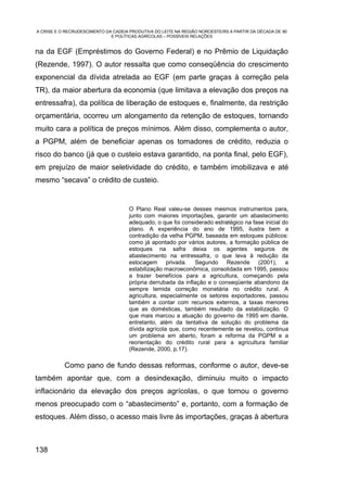 A CRISE E O RECRUDESCIMENTO DA CADEIA PRODUTIVA DO LEITE NA REGIÃO NOROESTE/RS A PARTIR DA DÉCADA DE 90
                              E POLÍTICAS AGRÍCOLAS – POSSÍVEIS RELAÇÕES


na da EGF (Empréstimos do Governo Federal) e no Prêmio de Liquidação
(Rezende, 1997). O autor ressalta que como conseqüência do crescimento
exponencial da dívida atrelada ao EGF (em parte graças à correção pela
TR), da maior abertura da economia (que limitava a elevação dos preços na
entressafra), da política de liberação de estoques e, finalmente, da restrição
orçamentária, ocorreu um alongamento da retenção de estoques, tornando
muito cara a política de preços mínimos. Além disso, complementa o autor,
a PGPM, além de beneficiar apenas os tomadores de crédito, reduzia o
risco do banco (já que o custeio estava garantido, na ponta final, pelo EGF),
em prejuízo de maior seletividade do crédito, e também imobilizava e até
mesmo “secava” o crédito de custeio.


                                      O Plano Real valeu-se desses mesmos instrumentos para,
                                      junto com maiores importações, garantir um abastecimento
                                      adequado, o que foi considerado estratégico na fase inicial do
                                      plano. A experiência do ano de 1995, ilustra bem a
                                      contradição da velha PGPM, baseada em estoques públicos:
                                      como já apontado por vários autores, a formação pública de
                                      estoques na safra deixa os agentes seguros de
                                      abastecimento na entressafra, o que leva à redução da
                                      estocagem privada. Segundo Rezende (2001), a
                                      estabilização macroeconômica, consolidada em 1995, passou
                                      a trazer benefícios para a agricultura, começando pela
                                      própria derrubada da inflação e o conseqüente abandono da
                                      sempre temida correção monetária no crédito rural. A
                                      agricultura, especialmente os setores exportadores, passou
                                      também a contar com recursos externos, a taxas menores
                                      que as domésticas, também resultado da estabilização. O
                                      que mais marcou a atuação do governo de 1995 em diante,
                                      entretanto, além da tentativa de solução do problema da
                                      dívida agrícola que, como recentemente se revelou, continua
                                      um problema em aberto, foram a reforma da PGPM e a
                                      reorientação do crédito rural para a agricultura familiar
                                      (Rezende, 2000, p.17).

           Como pano de fundo dessas reformas, conforme o autor, deve-se
também apontar que, com a desindexação, diminuiu muito o impacto
inflacionário da elevação dos preços agrícolas, o que tornou o governo
menos preocupado com o “abastecimento” e, portanto, com a formação de
estoques. Além disso, o acesso mais livre às importações, graças à abertura



138
 