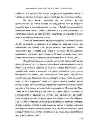 Revista Extensão Rural, DEAER/PPGExR – CCR – UFSM, Ano XVII, n° 19, Jan – Jun de 2010



comercial, e a redução dos preços dos produtos importados, devido à
valorização cambial, diminuíam o papel estratégico da produção doméstica.
        De       certa       forma,        constata-se            que       as      políticas        agrícolas
governamentais, ao menos durante um certo período, vêm se mitigando
enquanto apoio à produção primária, ou seja, o Estado, nesses períodos,
deliberadamente mostrou tendência de diminuir sua participação como um
stakeholder apoiador do setor primário, ausentando-se enquanto ente que
poderia subsidiar positivamente o setor.
        Acerca do financiamento da produção agrícola brasileira na década
de 90, os produtores passaram a se utilizar de cada vez menos dos
mecanismos de crédito rural proporcionados pelo governo. Dados
demonstram que o crédito rural oficial e as fontes de financiamento
consolidadas pelo estado até a década de 80 foram perdendo espaço para
outros mecanismos de crédito para os produtores (Belik e Paulillo, 2001).
        O papel do Estado na economia vem sendo, ultimamente, objeto
de um debate até certo ponto passional no Brasil. A retórica liberal – menor
intervenção, retorno à soberania do mercado, redução dos impostos – vem
sensibilizando setores “à esquerda” e “à direita”, desiludidos com o recente
desempenho do Estado, seja indiretamente como gestor das políticas
econômicas, seja diretamente como empresário. O autor rotula os anos 80
como “a década perversa” destacando que a política brasileira desse
período buscou saldos comerciais crescentes basicamente através do setor
agrícola e dos ramos agroindustriais processadores (Graziano da Silva,
1998). O autor constata que nos anos 80 o setor agrícola brasileiro foi
profundamente e adversamente afetado pelo agravamento do quadro
macroeconômico e, em particular, pelas estratégias – seja via ‘choques’,
seja via ‘moeda indexada, adotadas pelo governo para controlar a inflação.
O setor agrícola, entende o autor,encontrou espaço e recebeu estímulos
para crescer na maior parte da década de 80, tornou-se ao término desta
principal vítima do descontrole inflacionário e da incapacidade demonstrada
pelo governo de combatê-lo.
                                                                                                          139
 