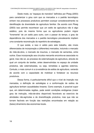CONFORMAÇÕES REGIONAIS DO DESENVOLVIMENTO RURAL E DA AGRICULTURA FAMILIAR: desigualdade e diversidade da
                                geografia econômica do Rio Grande do Sul


           Deste modo, os “espaços de manobra” definidos por Ploeg (2003)
para caracterizar o grau com que os mercados e o padrão tecnológico
entram nos processos produtivos permitem avançar consideravelmente na
identificação da diversidade da agricultura familiar. De acordo com Ploeg
(2003) isso permite reconhecer que um estilo de agricultura não é algo
estático, pois da mesma forma que os agricultores podem migrar
“livremente” de um estilo para outro, com o passar do tempo, o grau de
dependência dos mercados e o padrão tecnológico prevalecente impõem
uma constante reconstrução do repertório de estratégias.
           O que existe, e isso é valido para este trabalho, são níveis
diferenciados de incorporação a (diferentes) mercados, incluindo o mercado
de mão-de-obra, o mercado de insumos, o mercado de sementes, entre
outros. Essa incorporação aos circuitos mercantis encontra-se associada no
geral, mas não só, ao processo de externalização da agricultura, através do
qual um conjunto de tarefas, antes desenvolvidas no espaço da unidade
produtiva, são externalizadas, ou seja, remetidas a agentes externos.
Contudo, o mais comum é a co-existência de estilos de agricultura, variando
de acordo com a capacidade de mobilizar e fortalecer os recursos
produtivos.
           Dessa forma, é particularmente difícil que o nível de inserção nos
mercados, a definição de estratégias e a conformação de estilos de
agricultura tenham causalidades lineares. Como exemplo, é possível supor
que, em determinadas regiões, pode existir condições endógenas (maior
grau de instrução, mão-de-obra disponível) favoráveis ao exercício de
atividades não-agrícolas e de diversificação produtiva, mas que não se
tornam factíveis em função das restrições encontradas em relação ao
(baixo) dinamismo das economias locais.




14
 