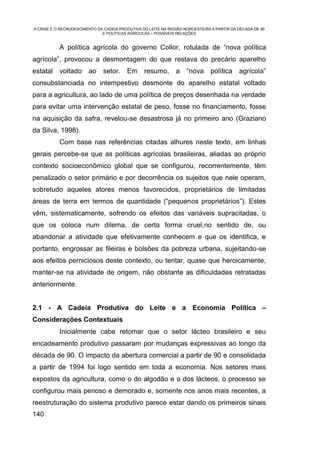 A CRISE E O RECRUDESCIMENTO DA CADEIA PRODUTIVA DO LEITE NA REGIÃO NOROESTE/RS A PARTIR DA DÉCADA DE 90
                              E POLÍTICAS AGRÍCOLAS – POSSÍVEIS RELAÇÕES


           A política agrícola do governo Collor, rotulada de “nova política
agrícola”, provocou a desmontagem do que restava do precário aparelho
estatal    voltado      ao    setor. Em          resumo, a          “nova política agrícola”
consubstanciada no intempestivo desmonte do aparelho estatal voltado
para a agricultura, ao lado de uma política de preços desenhada na verdade
para evitar uma intervenção estatal de peso, fosse no financiamento, fosse
na aquisição da safra, revelou-se desastrosa já no primeiro ano (Graziano
da Silva, 1998).
           Com base nas referências citadas alhures neste texto, em linhas
gerais percebe-se que as políticas agrícolas brasileiras, aliadas ao próprio
contexto socioeconômico global que se configurou, recorrentemente, têm
penalizado o setor primário e por decorrência os sujeitos que nele operam,
sobretudo aqueles atores menos favorecidos, proprietários de limitadas
áreas de terra em termos de quantidade (“pequenos proprietários”). Estes
vêm, sistematicamente, sofrendo os efeitos das variáveis supracitadas, o
que os coloca num dilema, de certa forma cruel,no sentido de, ou
abandonar a atividade que efetivamente conhecem e que os identifica, e
portanto, engrossar as fileiras e bolsões da pobreza urbana, sujeitando-se
aos efeitos perniciosos deste contexto, ou tentar, quase que heroicamente,
manter-se na atividade de origem, não obstante as dificuldades retratadas
anteriormente.


2.1 - A Cadeia Produtiva do Leite e a Economia Política –
Considerações Contextuais
           Inicialmente cabe retomar que o setor lácteo brasileiro e seu
encadeamento produtivo passaram por mudanças expressivas ao longo da
década de 90. O impacto da abertura comercial a partir de 90 e consolidada
a partir de 1994 foi logo sentido em toda a economia. Nos setores mais
expostos da agricultura, como o do algodão e o dos lácteos, o processo se
configurou mais penoso e demorado e, somente nos anos mais recentes, a
reestruturação do sistema produtivo parece estar dando os primeiros sinais
140
 