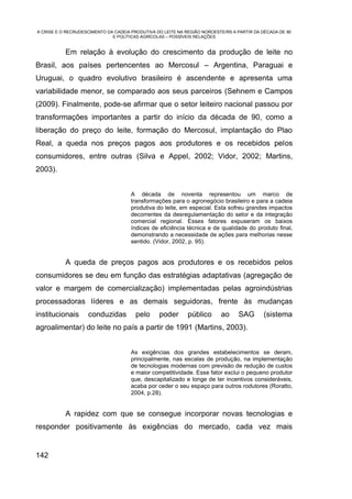 A CRISE E O RECRUDESCIMENTO DA CADEIA PRODUTIVA DO LEITE NA REGIÃO NOROESTE/RS A PARTIR DA DÉCADA DE 90
                              E POLÍTICAS AGRÍCOLAS – POSSÍVEIS RELAÇÕES


           Em relação à evolução do crescimento da produção de leite no
Brasil, aos países pertencentes ao Mercosul – Argentina, Paraguai e
Uruguai, o quadro evolutivo brasileiro é ascendente e apresenta uma
variabilidade menor, se comparado aos seus parceiros (Sehnem e Campos
(2009). Finalmente, pode-se afirmar que o setor leiteiro nacional passou por
transformações importantes a partir do início da década de 90, como a
liberação do preço do leite, formação do Mercosul, implantação do Plao
Real, a queda nos preços pagos aos produtores e os recebidos pelos
consumidores, entre outras (Silva e Appel, 2002; Vidor, 2002; Martins,
2003).


                                      A década de noventa representou um marco de
                                      transformações para o agronegócio brasileiro e para a cadeia
                                      produtiva do leite, em especial. Esta sofreu grandes impactos
                                      decorrentes da desregulamentação do setor e da integração
                                      comercial regional. Esses fatores expuseram os baixos
                                      índices de eficiência técnica e de qualidade do produto final,
                                      demonstrando a necessidade de ações para melhorias nesse
                                      sentido. (Vidor, 2002, p. 95).


           A queda de preços pagos aos produtores e os recebidos pelos
consumidores se deu em função das estratégias adaptativas (agregação de
valor e margem de comercialização) implementadas pelas agroindústrias
processadoras líderes e as demais seguidoras, frente às mudanças
institucionais      conduzidas         pelo      poder       público      ao     SAG       (sistema
agroalimentar) do leite no país a partir de 1991 (Martins, 2003).


                                      As exigências dos grandes estabelecimentos se deram,
                                      principalmente, nas escalas de produção, na implementação
                                      de tecnologias modernas com previsão de redução de custos
                                      e maior competitividade. Esse fator exclui o pequeno produtor
                                      que, descapitalizado e longe de ter incentivos consideráveis,
                                      acaba por ceder o seu espaço para outros rodutores (Roratto,
                                      2004, p.28).


           A rapidez com que se consegue incorporar novas tecnologias e
responder positivamente às exigências do mercado, cada vez mais


142
 