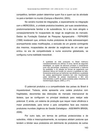 Revista Extensão Rural, DEAER/PPGExR – CCR – UFSM, Ano XVII, n° 19, Jan – Jun de 2010



competitivo, também podem determinar quem fica e quem sai da atividade
no país e também no mundo (Campos e Bianchini, 2003).
         No cenário mundial de integrações, e especialmente na integração
com o MERCOSUL, a unidade produtiva brasileira, por suas características,
predominantemente familiar e de subsistência, foi o elo mais atingido e
conseqüentemente foi incapacitado de reagir às exigências do mercado.
Dados da Fundação Estadual de Pesquisa Agropecuária - FEPAGRO
(1998) revelavam que, embora muitos produtores de leite estivessemejam
acompanhando estas modificações, a exclusão de um grande contingente
dos mesmos, incapacitados de atender às exigências de um setor que
entrou na era da competitividade e numa economia globalizada, se
configurou numa realidade inexorável.


                                     A qualidade do leite produzido no Brasil melhorou
                                     consideravelmente nos últimos 10 anos, devido às seguintes
                                     estratégias: (a) ações de laticínios privados e cooperativas
                                     junto aos pecuaristas, orientando e incentivando a melhoria
                                     da qualidade; e (b) adoção de formas de pagamento que
                                     oferecem bônus em função do volume e qualidade do leite.
                                     Acrescenta ainda que as melhorias nas eficiência e qualidade
                                     da cadeia agroindustrial brasileira tem sido impulsionada
                                     pelas demandas de países importadores e têm sido
                                     internalizadas a partir de ações iniciadas pelas indústrias de
                                     transformação (Aguiar, 2009, p. 271)


         O potencial produtivo e a competitividade dos países do Brasil é
inquestionável. Todavia, ainda apresenta uma cadeia produtiva com
fragilidades, decorrentes das distorções do mercado internacional de
lácteos, que se configuram no principal obstáculo para realçar este
potencial. E ainda, um sistema de produção que requer maior eficiência e
maior produtividade, para tornar o país competitivo face aos maiores
produtores mundiais (Agência de Gestão Estratégica - AGE/MAPA BRASIL
2008).
         Por outro lado, em termos de políticas protecionistas e de
subsídios, nítida e inescrupulosamente, os europeus adotam posturas que
tendem a blindar seus produtores em detrimento de produtores de outras

                                                                                                   143
 