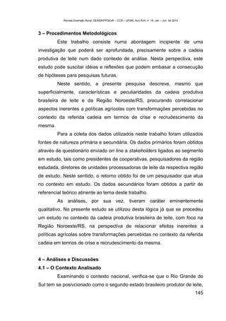 Revista Extensão Rural, DEAER/PPGExR – CCR – UFSM, Ano XVII, n° 19, Jan – Jun de 2010



3 – Procedimentos Metodológicos
         Este trabalho consiste numa abordagem incipiente de uma
investigação que poderá ser aprofundada, precisamente sobre a cadeia
produtiva de leite num dado contexto de análise. Nesta perspectiva, este
estudo pode suscitar idéias e reflexões que podem embasar a consecução
de hipóteses para pesquisas futuras.
         Neste sentido, a presente pesquisa descreve, mesmo que
superficialmente, características e peculiaridades da cadeia produtiva
brasileira de leite e da Região Noroeste/RS, procurando correlacionar
aspectos inerentes a políticas agrícolas com transformações percebidas no
contexto da referida cadeia em termos de crise e recrudescimento da
mesma.
         Para a coleta dos dados utilizados neste trabalho foram utilizados
fontes de natureza primária e secundária. Os dados primários foram obtidos
através de questionário enviado on line a stakeholders ligados ao segmento
em estudo, tais como presidentes de cooperativas, pesquisadores da região
estudada, diretores de unidades processadoras de leite da respectiva região
de estudo. Neste sentido, o retorno obtido foi de um pesquisador que atua
no contexto em estudo. Os dados secundários foram obtidos a partir de
referencial teórico atinente ao tema deste trabalho.
         As análises, por sua vez, tiveram caráter eminentemente
qualitativo. No presente estudo se utilizou desta lógica já que se procedeu
um estudo no contexto da cadeia produtiva brasileira de leite, com foco na
Região Noroeste/RS, na perspectiva de relacionar efeitos inerentes a
políticas agrícolas sobre transformações percebidas no contexto da referida
cadeia em termos de crise e recrudescimento da mesma.


4 – Análises e Discussões
4.1 – O Contexto Analisado
         Examinando o contexto nacional, verifica-se que o Rio Grande do
Sul tem se posivcionado como o segundo estado brasileiro produtor de leite,
                                                                                                    145
 