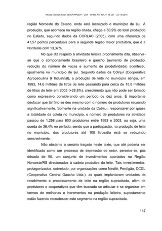 Revista Extensão Rural, DEAER/PPGExR – CCR – UFSM, Ano XVII, n° 19, Jan – Jun de 2010



região Noroeste do Estado, onde está localizado o município de Ijuí. A
produção, que acontece na região citada, chega a 60,9% do total produzido
no Estado, segundo dados da CORLAC (2005), com uma diferença de
47,57 pontos percentuais para a segunda região maior produtora, que é a
Nordeste com 13,37%.
        No que diz respeito à atividade leiteira propriamente dita, observa-
se que o comportamento brasileiro e gaúcho (aumento de produção,
redução do número de vacas e aumento de produtividade) aconteceu
igualmente no município de Ijuí. Segundo dados da Cotrijuí (Cooperativa
Agropecuária & Industrial), a produção de leite no município atingiu, em
1993, 14,6 milhões de litros de leite passando para cerca de 18,8 milhões
de litros de leite em 2003 (+28,8%), crescimento que não pode ser tomado
como expressivo considerando um período de dez anos. É importante
destacar que tal fato se deu mesmo com o número de produtores recuando
significativamente. Somente na unidade da Cotrijuí, responsável por quase
a totalidade da coleta no município, o número de produtores na atividade
passou de 1.258 para 800 produtores entre 1993 e 2003, ou seja, uma
queda de 36,4% no período, sendo que a participação, na produção de leite
no município, dos produtores até 100 litros/dia está se reduzindo
sensivelmente.
        Não obstante o cenário traçado neste texto, que até poderia ser
identificado como um processo de depressão do setor, percebe-se, pós
década de 90, um conjunto de investimentos aportados na Região
Noroeste/RS direcionados à cadeia produtiva do leite. Tais investimentos,
protagonizados, sobretudo, por organizações como Nestlé, Perdigão, CCGL
(Cooperativa Central Gaúcha Ltda.), as quais implantaram unidades de
recebimento e processamento de leite na região supracitada, além de
produtores e cooperativas que têm buscado se articular e se organizar em
termos de melhorias e incrementos na produção leiteira, supostamente
estão fazendo recrudescer este segmento na região supracitada.


                                                                                                   147
 