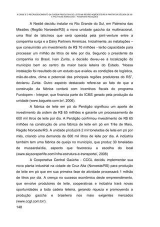 A CRISE E O RECRUDESCIMENTO DA CADEIA PRODUTIVA DO LEITE NA REGIÃO NOROESTE/RS A PARTIR DA DÉCADA DE 90
                              E POLÍTICAS AGRÍCOLAS – POSSÍVEIS RELAÇÕES


           A Nestlé decidiu instalar no Rio Grande do Sul, em Palmeira das
Missões (Região Noroeste/RS) a nova unidade gaúcha da multinacional,
uma filial de laticínios que será operada pela joint-venture entre a
companhia suíça e a Dairy Partners Américas. Inicialmente, as instalações –
que consumirão um investimento de R$ 70 milhões - terão capacidade para
processar um milhão de litros de leite por dia. Segundo o presidente da
companhia no Brasil, Ivan Zurita, a decisão deveu-se à localização do
município bem ao centro da maior bacia leiteira do Estado. “Nossa
instalação foi resultado de um estudo que avaliou as condições de logística,
mão-de-obra, clima e potencial das principais regiões produtoras do RS”,
declarou Zurita. Outro aspecto destacado refere-se ao fato de que a
construção da fábrica contará com incentivos fiscais do programa
Fundopem - Integrar, que financia parte do ICMS gerado pela produção da
unidade (www.baguete.com.br/, 2006).
           A fábrica de leite em pó da Perdigão significou um aporte de
investimento da ordem de R$ 65 milhões e garante um processamento de
600 mil litros de leite por dia. A Perdigão confirmou investimento de R$ 65
milhões na construção de uma fábrica de leite em pó em Três de Maio,
Região Noroeste/RS. A unidade produzirá 2 mil toneladas de leite em pó por
mês, criando uma demanda de 600 mil litros de leite por dia. A indústria
também tem uma fábrica de queijo no município, que produz 30 toneladas
de    mussarela/dia,          aspecto       que      favoreceu        a     escolha       do     local
(www.skyscraperlife.com/infra-estrutura-e-transporte/, 2008)
           A Cooperativa Central Gaúcha - CCGL decidiu implementar sua
nova planta industrial na cidade de Cruz Alta (Noroeste/RS) para produção
de leite em pó que em sua primeira fase de atividade processará 1 milhão
de litros por dia. A crença no sucesso econômico deste empreendimento,
que envolve produtores de leite, cooperativas e indústria trará novas
oportunidades a toda cadeia leiteira, gerando riqueza e promovendo a
produção        gaúcha        e     brasileira       nos      mais        exigentes       mercados
(www.ccgl.com.br/).
148
 
