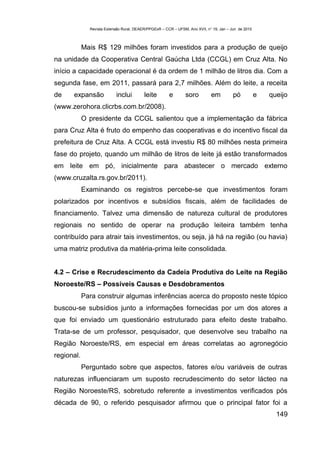 Revista Extensão Rural, DEAER/PPGExR – CCR – UFSM, Ano XVII, n° 19, Jan – Jun de 2010



            Mais R$ 129 milhões foram investidos para a produção de queijo
na unidade da Cooperativa Central Gaúcha Ltda (CCGL) em Cruz Alta. No
início a capacidade operacional é da ordem de 1 milhão de litros dia. Com a
segunda fase, em 2011, passará para 2,7 milhões. Além do leite, a receita
de    expansão             inclui         leite        e        soro         em          pó           e   queijo
(www.zerohora.clicrbs.com.br/2008).
            O presidente da CCGL salientou que a implementação da fábrica
para Cruz Alta é fruto do empenho das cooperativas e do incentivo fiscal da
prefeitura de Cruz Alta. A CCGL está investiu R$ 80 milhões nesta primeira
fase do projeto, quando um milhão de litros de leite já estão transformados
em leite em pó, inicialmente para abastecer o mercado externo
(www.cruzalta.rs.gov.br/2011).
            Examinando os registros percebe-se que investimentos foram
polarizados por incentivos e subsídios fiscais, além de facilidades de
financiamento. Talvez uma dimensão de natureza cultural de produtores
regionais no sentido de operar na produção leiteira também tenha
contribuído para atrair tais investimentos, ou seja, já há na região (ou havia)
uma matriz produtiva da matéria-prima leite consolidada.


4.2 – Crise e Recrudescimento da Cadeia Produtiva do Leite na Região
Noroeste/RS – Possíveis Causas e Desdobramentos
            Para construir algumas inferências acerca do proposto neste tópico
buscou-se subsídios junto a informações fornecidas por um dos atores a
que foi enviado um questionário estruturado para efeito deste trabalho.
Trata-se de um professor, pesquisador, que desenvolve seu trabalho na
Região Noroeste/RS, em especial em áreas correlatas ao agronegócio
regional.
            Perguntado sobre que aspectos, fatores e/ou variáveis de outras
naturezas influenciaram um suposto recrudescimento do setor lácteo na
Região Noroeste/RS, sobretudo referente a investimentos verificados pós
década de 90, o referido pesquisador afirmou que o principal fator foi a
                                                                                                            149
 