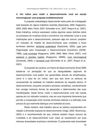 Revista Extensão Rural, DEAER/PPGExR – CCR – UFSM, Ano XVII, n° 19, Jan – Jun de 2010



4. Um índice para medir o desenvolvimento rural em escala
microrregional: uma proposta multidimensional
         A proposta metodológica desenvolvida nesta parte da investigação
está baseada em alguns trabalhos recentes (Sepúlveda, 2005; Kageyama,
2004, 2006; Melo; Parré, 2007; Schneider et al., 2007; Waquil et al., 2007).
Estes trabalhos, embora expressem visões algumas vezes distintas sobre
os processos de mudança social e econômica nos ambientes rurais e suas
implicações para o desenvolvimento, possuem algo em comum: propõem
um indicador de medida de desenvolvimento para unidades e focos
territoriais distintos: territorial sustentável (Sepúlveda, 2005), rural para
Organização para Cooperação e Desenvolvimento Econômico (OCDE,
1996), rural municipal (Kageyama, 2004, 2006: Melo; Parré, 2007), rural
estadual e grandes regiões (Kageyama, 20089), rural microrregional
(Conterato, 2008), e territorial rural (Schneider et al., 2007; Waquil et al.,
2007).
         O propósito de construir um Índice de Desenvolvimento Rural (IDR)
baseia-se   na      percepção            de     que       as      desigualdades              regionais   do
desenvolvimento rural podem ser apreendidas através de simplificações,
como é o caso de um índice, sem que isso torne os esforços de
compreensão da realidade um trabalho destituído de respaldo teórico. O
desenvolvimento, enquanto conceito e processo complexos, inevitavelmente
traz consigo inúmeras formas de apreensão e determinantes das suas
manifestações. Desta forma, medir o desenvolvimento rural não resulta
apenas em um indicador numérico, mas em uma importante ferramenta que
permite a comparação entre recortes territoriais distintos e a definição mais
precisa do que realmente distingue uma realidade da outra.
         Desta maneira, este trabalho alia-se ao esforço empreendido em
relação a dimensão espacial do desenvolvimento (Veiga, 2002; Abramovay,
2003) e o reconhecimento de que, embora existam traços comuns da
ruralidade e do desenvolvimento rural, estes se caracterizam por suas
intensas diversidades empíricas e territoriais. É justamente esta diversidade
                                                                                                         15
 