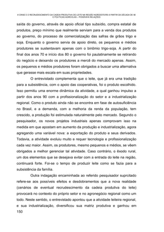 A CRISE E O RECRUDESCIMENTO DA CADEIA PRODUTIVA DO LEITE NA REGIÃO NOROESTE/RS A PARTIR DA DÉCADA DE 90
                              E POLÍTICAS AGRÍCOLAS – POSSÍVEIS RELAÇÕES


saída do governo, através de apoio oficial tipo subsídio, compra estatal de
produtos, preço mínimo que realmente serviam para a venda dos produtos
ao governo, do processo de comercialização das safras de grãos trigo e
soja. Enquanto o governo servia de apoio direto, os pequenos e médios
produtores se sustentavam apenas com o binômio trigo-soja. A partir do
final dos anos 70 e início dos 80 o governo foi paulatinamente se retirando
do negócio e deixando os produtores a mercê do mercado apenas. Assim,
os pequenos e médios produtores foram obrigados a buscar uma alternativa
que gerasse mais escala em suas propriedades.
           O entrevistado complementa que o leite, que já era uma tradição
para a subsistência, com o apoio das cooperativas, foi o produto escolhido.
Isso permitiu uma enorme dinâmica da atividade, a qual ganhou impulso a
partir dos anos 90 com a profissionalização do setor e a industrialização
regional. Como o produto ainda não se encontra em fase de autosuficiência
no Brasil, e a demanda, com a melhoria da renda da população, tem
crescido, a produção foi estimulada naturalmente pelo mercado. Segundo o
pesquisador, os novos projetos industriais apenas comprovam isso na
medida em que apostam em aumento da produção e industrialização, agora
agregando uma variável nova: a exportação do produto e seus derivados.
Todavia, a atividade evoluiu muito e requer tecnologia e profissionalização
cada vez maior. Assim, os produtores, mesmo pequenos e médios, se vêem
obrigados a melhor gerenciar tal atividade. Caso contrário, o êxodo rural,
um dos elementos que se desejava evitar com a entrada do leite na região,
continuará forte. Foi-se o tempo de produzir leite como se fazia para a
subsistência da família.
           Outra indagação encaminhada ao referido pesquisador suprcitado
refere-se aos possíveis efeitos e desdobramentos que a nova realidade
(cenários de eventual recrudescimento da cadeia produtiva do leite)
provocará no contexto do próprio setor e no agronegócio regional como um
todo. Neste sentido, o entrevistado apontou que a atividade leiteira regional,
e sua industrialização, diversificou sua matriz produtiva e ganhou em
150
 