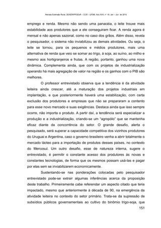Revista Extensão Rural, DEAER/PPGExR – CCR – UFSM, Ano XVII, n° 19, Jan – Jun de 2010



emprego e renda. Mesmo não sendo uma panacéia, o leite trouxe mais
estabilidade aos produtores que a ele conseguiram ficar. A renda agora é
mensal e não apenas sazonal, como no caso dos grãos. Além disso, revela
o pesquisador, o sistema não inviabilizou as demais atividades. Ou seja, o
leite se tornou, para os pequenos e médios produtores, mais uma
alternativa de renda que veio se somar ao trigo, à soja, ao suíno, ao milho e
mesmo aos hortigranjeiros e frutas. A região, portanto, ganhou uma nova
dinâmica. Complementa ainda, que com os projetos de industrialização
operando há mais agregação de valor na região e os ganhos com o PIB são
melhores.
        O professor entrevistado observa que a tendência é da atividade
leiteira ainda crescer, até a maturação dos projetos industriais em
implantação, e que posteriormente haverá uma estabilização, com certa
exclusão dos produtores e empresas que não se prepararam a contento
para esse novo mercado e suas exigências. Destaca ainda que isso sempre
ocorre, não importa o produto. A partir daí, a tendência será especializar a
produção e a industrialização, criando-se um “agropólo” que se mantenha
eficaz diante da concorrência do setor. O grande desafio, alerta o
pesquisado, será superar a capacidade competitiva dos vizinhos produtores
do Uruguai e Argentina, caso o governo brasileiro venha a abrir totalmente o
mercado lácteo para a importação de produtos desses países, no contexto
do Mercosul. Um outro desafio, esse de natureza interna, sugere o
entrevistado, é permitir o constante acesso dos produtores às novas e
constantes tecnologias, de forma que os mesmos possam usá-las e pagar
por elas sem se inviabilizarem economicamente.
        Sustentando-se nas ponderações colocadas pelo pesquisador
entrevistado pode-se extrair algumas inferências acerca da proposição
deste trabalho. Primeiramente cabe referendar um aspecto citado que teria
impactado, mesmo que anteriormente à década de 90, na emergência da
atividade leiteira no contexto do setor primário. Trata-se da supressão de
subsídios públicos governamentais ao cultivo do binômio trigo-soja, que
                                                                                                    151
 