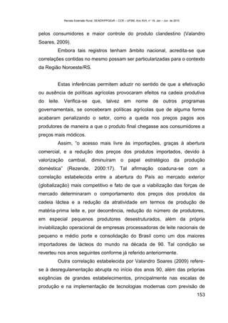 Revista Extensão Rural, DEAER/PPGExR – CCR – UFSM, Ano XVII, n° 19, Jan – Jun de 2010



pelos consumidores e maior controle do produto clandestino (Valandro
Soares, 2009).
          Embora tais registros tenham âmbito nacional, acredita-se que
correlações contidas no mesmo possam ser particularizadas para o contexto
da Região Noroeste/RS.


          Estas inferências permitem aduzir no sentido de que a efetivação
ou ausência de políticas agrícolas provocaram efeitos na cadeia produtiva
do   leite.   Verifica-se         que, talvez em                  nome         de      outros programas
governamentais, se conceberam políticas agrícolas que de alguma forma
acabaram penalizando o setor, como a queda nos preços pagos aos
produtores de maneira a que o produto final chegasse aos consumidores a
preços mais módicos.
          Assim, “o acesso mais livre às importações, graças à abertura
comercial, e a redução dos preços dos produtos importados, devido à
valorização      cambial,         diminuíram           o     papel       estratégico          da      produção
doméstica” (Rezende, 2000:17). Tal afirmação coaduna-se com a
correlação estabelecida entre a abertura do País ao mercado exterior
(globalização) mais competitivo e fato de que a viabilização das forças de
mercado determinaram o comportamento dos preços dos produtos da
cadeia láctea e a redução da atratividade em termos de produção de
matéria-prima leite e, por decorrência, redução do número de produtores,
em especial pequenos produtores desestruturados, além da própria
inviabilização operacional de empresas processadoras de leite nacionais de
pequeno e médio porte e consolidação do Brasil como um dos maiores
importadores de lácteos do mundo na década de 90. Tal condição se
reverteu nos anos seguintes conforme já referido anteriormente.
          Outra correlação estabelecida por Valandro Soares (2009) refere-
se à desregulamentação abrupta no início dos anos 90, além das próprias
exigências de grandes estabelecimentos, principalmente nas escalas de
produção e na implementação de tecnologias modernas com previsão de
                                                                                                          153
 