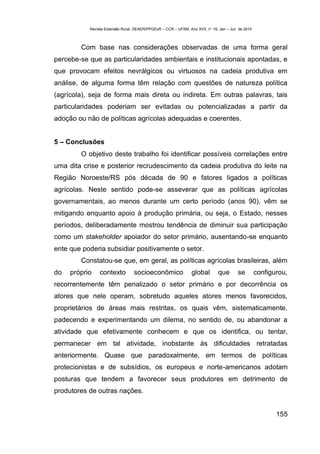Revista Extensão Rural, DEAER/PPGExR – CCR – UFSM, Ano XVII, n° 19, Jan – Jun de 2010



        Com base nas considerações observadas de uma forma geral
percebe-se que as particularidades ambientais e institucionais apontadas, e
que provocam efeitos nevrálgicos ou virtuosos na cadeia produtiva em
análise, de alguma forma têm relação com questões de natureza política
(agrícola), seja de forma mais direta ou indireta. Em outras palavras, tais
particularidades poderiam ser evitadas ou potencializadas a partir da
adoção ou não de políticas agrícolas adequadas e coerentes.


5 – Conclusões
        O objetivo deste trabalho foi identificar possíveis correlações entre
uma dita crise e posterior recrudescimento da cadeia produtiva do leite na
Região Noroeste/RS pós década de 90 e fatores ligados a políticas
agrícolas. Neste sentido pode-se asseverar que as políticas agrícolas
governamentais, ao menos durante um certo período (anos 90), vêm se
mitigando enquanto apoio à produção primária, ou seja, o Estado, nesses
períodos, deliberadamente mostrou tendência de diminuir sua participação
como um stakeholder apoiador do setor primário, ausentando-se enquanto
ente que poderia subsidiar positivamente o setor.
        Constatou-se que, em geral, as políticas agrícolas brasileiras, além
do   próprio    contexto          socioeconômico                global        que       se         configurou,
recorrentemente têm penalizado o setor primário e por decorrência os
atores que nele operam, sobretudo aqueles atores menos favorecidos,
proprietários de áreas mais restritas, os quais vêm, sistematicamente,
padecendo e experimentando um dilema, no sentido de, ou abandonar a
atividade que efetivamente conhecem e que os identifica, ou tentar,
permanecer em tal atividade, inobstante às dificuldades retratadas
anteriormente. Quase que paradoxalmente, em termos de políticas
protecionistas e de subsídios, os europeus e norte-americanos adotam
posturas que tendem a favorecer seus produtores em detrimento de
produtores de outras nações.


                                                                                                          155
 