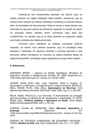 A CRISE E O RECRUDESCIMENTO DA CADEIA PRODUTIVA DO LEITE NA REGIÃO NOROESTE/RS A PARTIR DA DÉCADA DE 90
                              E POLÍTICAS AGRÍCOLAS – POSSÍVEIS RELAÇÕES


           Tratando-se dos investimentos auferidos nos últimos anos na
cadeia produtiva da região analisada neste trabalho, percebe-se que os
mesmo foram atraídos por fatores atrelados a incentivos e subsídios fiscais,
além de facilidades de financiamento. Pode-se somar a estes fatores uma
dimensão de natureza cultural de produtores regionais no sentido de operar
na    produção        leiteira    também         tenha      contribuído       para      atrair    tais
investimentos, de maneira que já se fazia presente na respectiva região
uma matriz produtiva da matéria-prima leite.
           Tomando como referência as análises procedidas pode-se
sustentar, ao menos num primeiro momento, que há correlação entre
aspectos e definições de natureza atinentes a políticas agrícolas e que
provocam efeitos nevrálgicos ou virtuosos na cadeia produtiva láctea da
região Noroeste/RS, correlações estas registradas ao longo deste trabalho.


6. Referências


AGE/MAPA BRASIL – Agência de Gestão Estratégica. Ministério da
Agricultura Pecuária e Abastecimento. Brasília, DF, 2008. Disponível em:
<http://www.agricultura.gov.br>. Acesso em: 26 Abr. 2009.

AGUIAR, Danilo Rolim Dias. Leite: Argentina, Brasil e Uruguai. In:
Agronegócio no Mercosul: uma agenda para o desenvolvimento. BATALHA,
Mário; SOUZA FILHO, Hildo (Org.). Agronegócio no Mercosul: Uma
Agenda para Desenvolvimento. São Paulo: Atlas, 2009. Cap. 8, p. 263-300.

BELIK, Walter; PAULILLO, Luiz Fernando. O financiamento da produção
agrícola brasileira na década de 90: ajustamento e seletividade. In: LEITE,
Sérgio (Org.). Politicas publicas e agricultura no Brasil. Porto Alegre:
Editora Universidade/UFRGS, 2001, p. 95-120.

CAMPOS, Arnoldo de.; BIANCHINI, Valter. Mercosul, Agricultura e
Emprego.                             Disponível                       em:
<http://www.prolides.org.br/Brasil/Textos/mercosul.htm>. Acesso em 04 mar.
2010.

CENTRO DE ESTUDOS AVANÇADOS EM ECONOMIA APLICADA -
CEPEA. Boletim do leite. São Paulo: ESALQ/USP, ano 10, n. 117, 2003.

156
 