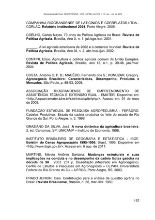 Revista Extensão Rural, DEAER/PPGExR – CCR – UFSM, Ano XVII, n° 19, Jan – Jun de 2010



COMPANHIA RIOGRANDENSE DE LATICÍNIOS E CORRELATOS LTDA -
CORLAC. Relatório Institucional 2004. Porto Alegre: 2005.

COELHO, Carlos Nayro. 70 anos de Política Agrícola no Brasil. Revista de
Política Agrícola, Brasília, Ano X, n. 1, jul./ago./set. 2001.

______. A lei agrícola americana de 2002 e o comércio mundial. Revista de
Política Agrícola, Brasília, Ano XI, n. 2, abr./mai./jun. 2002.

CONTINI, Elísio. Agricultura e política agrícola comum da União Européia.
Revista de Política Agrícola, Brasília, ano 13, n.1, p. 30-46, jan./mar.
2004.

COSTA, Antonio C. P. B.; MACÊDO, Fernando dos S.; HONCZAR, Gregory.
Agronegócio Brasileiro: Características, Desempenho, Produtos e
Mercados. São Paulo, p. 88-93, 2008.

ASSOCIAÇÃO         RIOGRANDENSE              DE     EMPREENDIMENTO        DE
ASSISTÊNCIA TÉCNICA E EXTENSÃO RUAL - EMATER. Disponível em:
<http://taquari.emater.tche.br/site/inicial/ptbr/php/>. Acesso em: 01 de maio
de 2008.

FUNDAÇÃO ESTADUAL DE PESQUISA AGROPECUÁRIA - FEPAGRO.
Cadeias Produtivas: Estudo da cadeia produtiva do leite do estado do Rio
Grande do Sul. Porto Alegre: n. 3, 1998.

GRAZIANO DA SILVA, José. A nova dinâmica da agricultura brasileira.
2. ed. Campinas, SP: UNICAMP – Instituto de Economia, 1998.

INSTITUTO BRASILEIRO DE GEOGRAFIA E ESTATÍSTICA - IBGE.
Boletim do Censo Agropecuário 1995-1996. Brasil, 1996. Disponível em
<http://www.ibge.gov.br>. Acesso em: 6 ago. de 2011.

MARTINS, Márcio Antônio Santana. Mudanças estruturais e suas
implicações na conduta e no desempenho da cadeia láctea gaúcha na
década de 90. 2003. 237 p. Dissertação (Mestrado em Agronegócio).
Centro de Estudos e Pesquisas em Agronegócios – CEPAN. Universidade
Federal do Rio Grande do Sul – UFRGS, Porto Alegre, RS, 2003.

PRADO JUNIOR, Caio. Contribuição para a análise da questão agrária no
Brasil. Revista Brasiliense, Brasília, n. 28, mar./abr. 1960.




                                                                                                   157
 