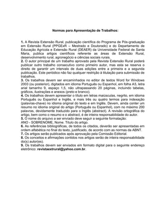Normas para Apresentação de Trabalhos:


1. A Revista Extensão Rural, publicação científica do Programa de Pós-graduação
em Extensão Rural (PPGExR – Mestrado e Doutorado) e do Departamento de
Educação Agrícola e Extensão Rural (DEAER) da Universidade Federal de Santa
Maria, publica artigos científicos referente as áreas de Extensão Rural,
desenvolvimento rural, agronegócio e ciências sociais rurais.
2. O autor principal de um trabalho aprovado pela Revista Extensão Rural poderá
publicar outro trabalho consecutivo como primeiro autor, mas esta se reserva o
direito de garantir um intervalo de duas edições entre a primeira e a segunda
publicação. Este periódico não faz qualquer restrição à titulação para submissão de
trabalhos.
3. Os trabalhos devem ser encaminhados no editor de textos Word for Windows
2003 (ou posterior), digitados em idioma Português ou Espanhol, em folha A5, letra
arial tamanho 9, espaço 1,5, não ultrapassando 20 páginas, incluindo tabelas,
gráficos, ilustrações e anexos (preto e branco).
4. Os trabalhos devem apresentar o título em letras maiúsculas, negrito, em idioma
Português ou Espanhol e Inglês, e mais três ou quatro termos para indexação
(palavras-chave) no idioma original do texto e em Inglês. Devem, ainda conter um
resumo no idioma original do artigo (Português ou Espanhol), com no máximo 200
palavras, devidamente traduzido para o Inglês (abstract). A revisão ortográfica do
artigo, bem como o resumo e o abstract, é de inteira responsabilidade do autor.
5. O nome do arquivo a ser enviado deve seguir a seguinte formatação:
ANO - SOBRENOME, Nome. Título do artigo.
6. As referências bibliográficas, de todos os citados, deverão ser apresentadas em
ordem alfabética no final do texto, justificado, de acordo com as normas da ABNT.
7. Os artigos serão publicados após aprovação pela Comissão Editorial.
8. Os conceitos e afirmações contidos nos artigos serão de inteira responsabilidade
do(s) autor(es).
9. Os trabalhos devem ser enviados em formato digital para o seguinte endereço
eletrônico: revistaextrural@yahoo.com.br.




                                                                           160
 