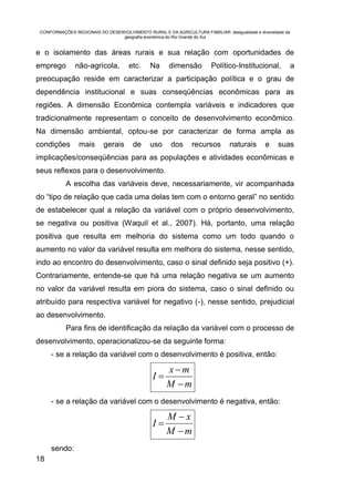 CONFORMAÇÕES REGIONAIS DO DESENVOLVIMENTO RURAL E DA AGRICULTURA FAMILIAR: desigualdade e diversidade da
                                geografia econômica do Rio Grande do Sul


e o isolamento das áreas rurais e sua relação com oportunidades de
emprego        não-agrícola,         etc.     Na      dimensão          Político-Institucional,         a
preocupação reside em caracterizar a participação política e o grau de
dependência institucional e suas conseqüências econômicas para as
regiões. A dimensão Econômica contempla variáveis e indicadores que
tradicionalmente representam o conceito de desenvolvimento econômico.
Na dimensão ambiental, optou-se por caracterizar de forma ampla as
condições        mais      gerais      de     uso      dos      recursos       naturais       e     suas
implicações/conseqüências para as populações e atividades econômicas e
seus reflexos para o desenvolvimento.
           A escolha das variáveis deve, necessariamente, vir acompanhada
do “tipo de relação que cada uma delas tem com o entorno geral” no sentido
de estabelecer qual a relação da variável com o próprio desenvolvimento,
se negativa ou positiva (Waquil et al., 2007). Há, portanto, uma relação
positiva que resulta em melhoria do sistema como um todo quando o
aumento no valor da variável resulta em melhora do sistema, nesse sentido,
indo ao encontro do desenvolvimento, caso o sinal definido seja positivo (+).
Contrariamente, entende-se que há uma relação negativa se um aumento
no valor da variável resulta em piora do sistema, caso o sinal definido ou
atribuído para respectiva variável for negativo (-), nesse sentido, prejudicial
ao desenvolvimento.
           Para fins de identificação da relação da variável com o processo de
desenvolvimento, operacionalizou-se da seguinte forma:
     - se a relação da variável com o desenvolvimento é positiva, então:

                                                     xm
                                               I
                                                     M m
     - se a relação da variável com o desenvolvimento é negativa, então:

                                                     M x
                                               I
                                                     M m
     sendo:
18
 