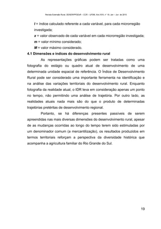 Revista Extensão Rural, DEAER/PPGExR – CCR – UFSM, Ano XVII, n° 19, Jan – Jun de 2010



    I = índice calculado referente a cada variável, para cada microrregião
    investigada;
    x = valor observado de cada variável em cada microrregião investigada;
    m = valor mínimo considerado;
    M = valor máximo considerado.
4.1 Dimensões e índices do desenvolvimento rural
         As representações gráficas podem ser tratadas como uma
fotografia do estágio ou quadro atual de desenvolvimento de uma
determinada unidade espacial de referência. O Índice de Desenvolvimento
Rural pode ser considerado uma importante ferramenta na identificação e
na análise das variações territoriais do desenvolvimento rural. Enquanto
fotografia da realidade atual, o IDR leva em consideração apenas um ponto
no tempo, não permitindo uma análise de trajetória. Por outro lado, as
realidades atuais nada mais são do que o produto de determinadas
trajetórias pretéritas de desenvolvimento regional.
         Portanto, se há diferenças presentes passíveis de serem
apreendidas nas mais diversas dimensões do desenvolvimento rural, apesar
de as mudanças ocorridas ao longo do tempo terem sido estimuladas por
um denominador comum (a mercantilização), os resultados produzidos em
termos territoriais reforçam a perspectiva da diversidade histórica que
acompanha a agricultura familiar do Rio Grande do Sul.




                                                                                                    19
 