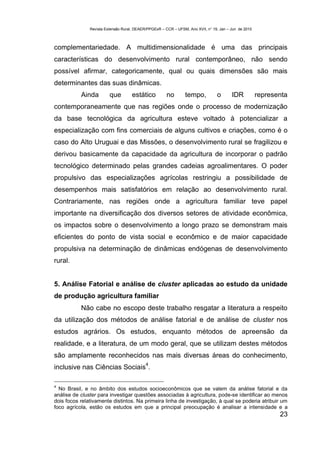 Revista Extensão Rural, DEAER/PPGExR – CCR – UFSM, Ano XVII, n° 19, Jan – Jun de 2010



complementariedade. A multidimensionalidade é uma das principais
características do desenvolvimento rural contemporâneo, não sendo
possível afirmar, categoricamente, qual ou quais dimensões são mais
determinantes das suas dinâmicas.
           Ainda         que         estático          no        tempo,          o       IDR           representa
contemporaneamente que nas regiões onde o processo de modernização
da base tecnológica da agricultura esteve voltado à potencializar a
especialização com fins comerciais de alguns cultivos e criações, como é o
caso do Alto Uruguai e das Missões, o desenvolvimento rural se fragilizou e
derivou basicamente da capacidade da agricultura de incorporar o padrão
tecnológico determinado pelas grandes cadeias agroalimentares. O poder
propulsivo das especializações agrícolas restringiu a possibilidade de
desempenhos mais satisfatórios em relação ao desenvolvimento rural.
Contrariamente, nas regiões onde a agricultura familiar teve papel
importante na diversificação dos diversos setores de atividade econômica,
os impactos sobre o desenvolvimento a longo prazo se demonstram mais
eficientes do ponto de vista social e econômico e de maior capacidade
propulsiva na determinação de dinâmicas endógenas de desenvolvimento
rural.


5. Análise Fatorial e análise de cluster aplicadas ao estudo da unidade
de produção agricultura familiar
           Não cabe no escopo deste trabalho resgatar a literatura a respeito
da utilização dos métodos de análise fatorial e de análise de cluster nos
estudos agrários. Os estudos, enquanto métodos de apreensão da
realidade, e a literatura, de um modo geral, que se utilizam destes métodos
são amplamente reconhecidos nas mais diversas áreas do conhecimento,
                                            4
inclusive nas Ciências Sociais .

4
  No Brasil, e no âmbito dos estudos socioeconômicos que se valem da análise fatorial e da
análise de cluster para investigar questões associadas à agricultura, pode-se identificar ao menos
dois focos relativamente distintos. Na primeira linha de investigação, à qual se poderia atribuir um
foco agrícola, estão os estudos em que a principal preocupação é analisar a intensidade e a
                                                                                                              23
 