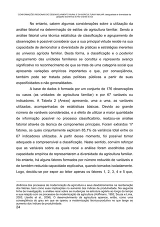 CONFORMAÇÕES REGIONAIS DO DESENVOLVIMENTO RURAL E DA AGRICULTURA FAMILIAR: desigualdade e diversidade da
                                geografia econômica do Rio Grande do Sul


           No entanto, cabem algumas considerações sobre a utilização da
análise fatorial na determinação de estilos de agricultura familiar. Sendo a
análise fatorial uma técnica estatística de classificação e agrupamento de
observações é possível considerar que a sua principal virtude reside na sua
capacidade de demonstrar a diversidade de práticas e estratégias inerentes
ao universo agrícola familiar. Desta forma, a classificação e o posterior
agrupamento das unidades familiares se constitui e representa avanço
significativo no reconhecimento de que se trata de uma categoria social que
apresenta variações empíricas importantes e que, por conseqüência,
também pode ser tratada pelas políticas públicas a partir de suas
especificidades e não generalidades.
           A base de dados é formada por um conjunto de 176 observações
ou casos (as unidades de agricultura familiar) e por 67 variáveis ou
indicadores. A Tabela 2 (Anexo) apresenta, uma a uma, as variáveis
utilizadas, acompanhadas de estatísticas básicas. Devido ao grande
número de variáveis consideradas, e a efeito de utilizar a maior quantidade
de informação possível no processo classificatório, realizou-se análise
fatorial através da técnica de componentes principais. Foram extraídos 17
fatores, os quais conjuntamente explicam 85,1% da variância total entre os
67 indicadores utilizados. A partir desse momento, foi possível tornar
adequada e compreensível a classificação. Neste sentido, convém reforçar
que as variáveis sobre as quais recai a análise foram escolhidas pela
capacidade empírica de representarem a diversidade da agricultura familiar.
No entanto, há alguns fatores formados por número reduzido de variáveis e
de também reduzida capacidade explicativa, quando tomados isoladamente.
Logo, decidiu-se por expor ao leitor apenas os fatores 1, 2, 3, 4 e 5 que,


dinâmica dos processos de modernização da agricultura e seus desdobramentos na reordenação
dos fatores, bem como suas implicações no aumento dos índices de produtividade. Na segunda
linha de investigação, a análise recai sobre as mudanças na estrutura agrária ao longo do tempo
e sua relação com os processos de modernização da agricultura (Hoffmann, 1992; Souza e Lima,
2003; Llanillo et al., 2006). O desenvolvimento da agricultura aparece, então, como uma
conseqüência do grau em que se operou a modernização técnico-produtiva no que tange ao
aumento dos índices de produtividade.
24
 