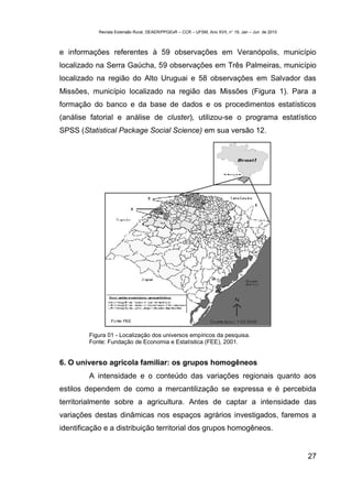 Revista Extensão Rural, DEAER/PPGExR – CCR – UFSM, Ano XVII, n° 19, Jan – Jun de 2010



e informações referentes à 59 observações em Veranópolis, município
localizado na Serra Gaúcha, 59 observações em Três Palmeiras, município
localizado na região do Alto Uruguai e 58 observações em Salvador das
Missões, município localizado na região das Missões (Figura 1). Para a
formação do banco e da base de dados e os procedimentos estatísticos
(análise fatorial e análise de cluster), utilizou-se o programa estatístico
SPSS (Statistical Package Social Science) em sua versão 12.




         Figura 01 - Localização dos universos empíricos da pesquisa.
         Fonte: Fundação de Economia e Estatística (FEE), 2001.


6. O universo agrícola familiar: os grupos homogêneos
         A intensidade e o conteúdo das variações regionais quanto aos
estilos dependem de como a mercantilização se expressa e é percebida
territorialmente sobre a agricultura. Antes de captar a intensidade das
variações destas dinâmicas nos espaços agrários investigados, faremos a
identificação e a distribuição territorial dos grupos homogêneos.


                                                                                                    27
 