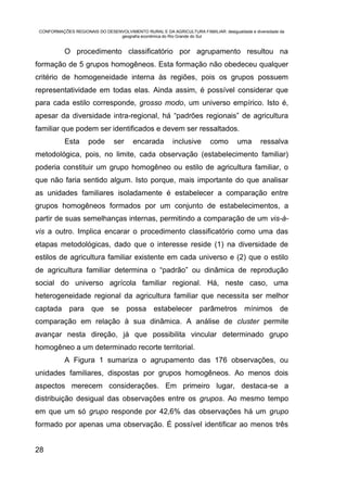 CONFORMAÇÕES REGIONAIS DO DESENVOLVIMENTO RURAL E DA AGRICULTURA FAMILIAR: desigualdade e diversidade da
                                geografia econômica do Rio Grande do Sul


           O procedimento classificatório por agrupamento resultou na
formação de 5 grupos homogêneos. Esta formação não obedeceu qualquer
critério de homogeneidade interna às regiões, pois os grupos possuem
representatividade em todas elas. Ainda assim, é possível considerar que
para cada estilo corresponde, grosso modo, um universo empírico. Isto é,
apesar da diversidade intra-regional, há “padrões regionais” de agricultura
familiar que podem ser identificados e devem ser ressaltados.
           Esta      pode       ser     encarada         inclusive       como        uma      ressalva
metodológica, pois, no limite, cada observação (estabelecimento familiar)
poderia constituir um grupo homogêneo ou estilo de agricultura familiar, o
que não faria sentido algum. Isto porque, mais importante do que analisar
as unidades familiares isoladamente é estabelecer a comparação entre
grupos homogêneos formados por um conjunto de estabelecimentos, a
partir de suas semelhanças internas, permitindo a comparação de um vis-à-
vis a outro. Implica encarar o procedimento classificatório como uma das
etapas metodológicas, dado que o interesse reside (1) na diversidade de
estilos de agricultura familiar existente em cada universo e (2) que o estilo
de agricultura familiar determina o “padrão” ou dinâmica de reprodução
social do universo agrícola familiar regional. Há, neste caso, uma
heterogeneidade regional da agricultura familiar que necessita ser melhor
captada para que se possa estabelecer parâmetros mínimos de
comparação em relação à sua dinâmica. A análise de cluster permite
avançar nesta direção, já que possibilita vincular determinado grupo
homogêneo a um determinado recorte territorial.
           A Figura 1 sumariza o agrupamento das 176 observações, ou
unidades familiares, dispostas por grupos homogêneos. Ao menos dois
aspectos merecem considerações. Em primeiro lugar, destaca-se a
distribuição desigual das observações entre os grupos. Ao mesmo tempo
em que um só grupo responde por 42,6% das observações há um grupo
formado por apenas uma observação. É possível identificar ao menos três


28
 