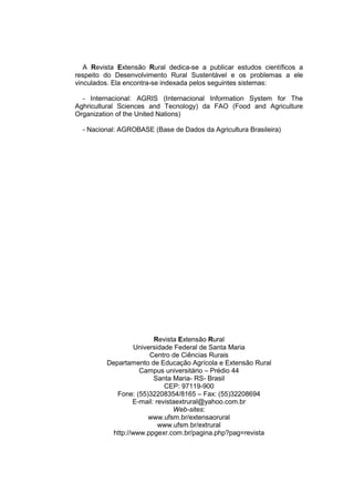 A Revista Extensão Rural dedica-se a publicar estudos científicos a
respeito do Desenvolvimento Rural Sustentável e os problemas a ele
vinculados. Ela encontra-se indexada pelos seguintes sistemas:

  - Internacional: AGRIS (Internacional Information System for The
Aghricultural Sciences and Tecnology) da FAO (Food and Agriculture
Organization of the United Nations)

  - Nacional: AGROBASE (Base de Dados da Agricultura Brasileira)




                         Revista Extensão Rural
                   Universidade Federal de Santa Maria
                        Centro de Ciências Rurais
         Departamento de Educação Agrícola e Extensão Rural
                    Campus universitário – Prédio 44
                         Santa Maria- RS- Brasil
                             CEP: 97119-900
            Fone: (55)32208354/8165 – Fax: (55)32208694
                  E-mail: revistaextrural@yahoo.com.br
                                Web-sites:
                       www.ufsm.br/extensaorural
                           www.ufsm.br/extrural
           http://www.ppgexr.com.br/pagina.php?pag=revista
 