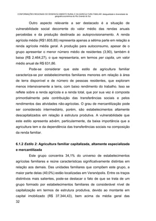 CONFORMAÇÕES REGIONAIS DO DESENVOLVIMENTO RURAL E DA AGRICULTURA FAMILIAR: desigualdade e diversidade da
                                geografia econômica do Rio Grande do Sul


           Outro aspecto relevante a ser destacado é a situação de
vulnerabilidade social decorrente do valor médio das rendas anuais
percebidas e da produção destinada ao autoprovisionamento. A renda
agrícola média (R$1.605,85) representa apenas a sétima parte em relação a
renda agrícola média geral. A produção para autoconsumo, apesar de o
grupo apresentar o menor número médio de residentes (3,90), também é
baixa (R$ 2.464,27), o que representaria, em termos per capita, um valor
médio anual de R$ 631,86.
           Pode-se considerar que este estilo de agricultura familiar
caracteriza-se por estabelecimentos familiares menores em relação à área
de terra disponível e de número de pessoas residentes, que exploram
menos intensivamente a terra, com baixo rendimento do trabalho. Isso se
reflete sobre a renda agrícola e a renda total, que por sua vez é composta
primordialmente pela contribuição das transferências sociais e pelos
rendimentos das atividades não-agrícolas. O grau de mercantilização pode
ser considerado intermediário, porém, são estabelecimentos altamente
descapitalizados em relação à estrutura produtiva. A vulnerabilidade que
este estilo apresenta advém, particularmente, da baixa importância que a
agricultura tem e da dependência das transferências sociais na composição
da renda familiar.


6.1.2 Estilo 2: Agricultura familiar capitalizada, altamente especializada
e mercantilizada
           Este grupo concentra 34,1% do universo de estabelecimentos
agrícolas familiares e reúne características significativamente distintas em
relação aos demais. Das unidades familiares que compõem este grupo, a
maior parte delas (40,0%) estão localizadas em Veranópolis. Entre os traços
distintivos mais salientes, pode-se destacar o fato de que se trata de um
grupo formado por estabelecimentos familiares de considerável nível de
capitalização em termos de estrutura produtiva, devido ao montante em
capital imobilizado (R$ 37.344,43), bem acima da média geral das
32
 