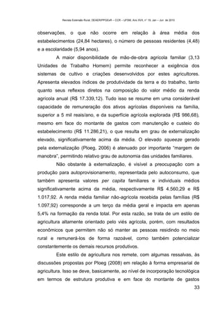 Revista Extensão Rural, DEAER/PPGExR – CCR – UFSM, Ano XVII, n° 19, Jan – Jun de 2010



observações, o que não ocorre em relação à área média dos
estabelecimentos (24,84 hectares), o número de pessoas residentes (4,48)
e a escolaridade (5,94 anos).
        A maior disponibilidade de mão-de-obra agrícola familiar (3,13
Unidades de Trabalho Homem) permite reconhecer a exigência dos
sistemas de cultivo e criações desenvolvidos por estes agricultores.
Apresenta elevados índices de produtividade da terra e do trabalho, tanto
quanto seus reflexos diretos na composição do valor médio da renda
agrícola anual (R$ 17.339,12). Tudo isso se resume em uma considerável
capacidade de remuneração dos ativos agrícolas disponíveis na família,
superior a 5 mil reais/ano, e da superfície agrícola explorada (R$ 986,68),
mesmo em face do montante de gastos com manutenção e custeio do
estabelecimento (R$ 11.286,21), o que resulta em grau de externalização
elevado, significativamente acima da média. O elevado squeeze gerado
pela externalização (Ploeg, 2006) é atenuado por importante “margem de
manobra”, permitindo relativo grau de autonomia das unidades familiares.
        Não obstante à externalização, é visível a preocupação com a
produção para autoprovisionamento, representada pelo autoconsumo, que
também apresenta valores per capita familiares e individuais médios
significativamente acima da média, respectivamente R$ 4.560,29 e R$
1.017,92. A renda média familiar não-agrícola recebida pelas famílias (R$
1.097,92) corresponde a um terço da média geral e impacta em apenas
5,4% na formação da renda total. Por esta razão, se trata de um estilo de
agricultura altamente orientado pelo viés agrícola, porém, com resultados
econômicos que permitem não só manter as pessoas residindo no meio
rural e remunerá-los de forma razoável, como também potencializar
constantemente os demais recursos produtivos.
        Este estilo de agricultura nos remete, com algumas ressalvas, às
discussões propostas por Ploeg (2008) em relação à forma empresarial de
agricultura. Isso se deve, basicamente, ao nível de incorporação tecnológica
em termos de estrutura produtiva e em face do montante de gastos
                                                                                                   33
 