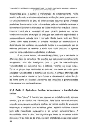 CONFORMAÇÕES REGIONAIS DO DESENVOLVIMENTO RURAL E DA AGRICULTURA FAMILIAR: desigualdade e diversidade da
                                geografia econômica do Rio Grande do Sul


despendidos para o custeio e manutenção do estabelecimento. Neste
sentido, o formato e a intensidade da mercantilização deste grupo associa-
se fundamentalmente ao grau de externalização assumido pelas unidades
produtivas. Isso se deve, entre outras coisas, pela necessidade constante e
recorrente de acionar os mercados de capital financeiro e industrial (crédito,
insumos industriais e tecnológicos) para garantir ganhos em escala,
condição necessária em função da produção ser altamente especializada e
substancialmente voltada para o mercado. Desta forma, tanto em Ploeg
(2008) como neste trabalho, o principal indicador de externalização e
dependência das unidades de produção familiar é a necessidade que as
mesmas possuem de recorrer a cada novo ciclo produtivo a agentes
externos para estabelecer as atividades produtivas.
           É importante indicar, tal como Ploeg (2008), que a existência de
diferentes tipos de agricultura não significa que estes sejam completamente
antagônicos, mas sim interligados, pois o grau de mercantilização,
vulnerabilidade ou autonomia não é estático, variando ao longo tempo.
Todos os grupos aqui analisados apresentam, em menor ou maior grau,
situações vulnerabilidade e dependência externa. A principal diferença pode
ser traduzida pelos resultados (econômicos e não econômicos) em função
da forma como os recursos produtivos são utilizados e potencializados
internamente aos estabelecimentos.


6.1.3 Estilo 3: Agricultura familiar, autoconsumo e transferências
sociais
           Este “grupo” é formado por apenas um estabelecimento agrícola
familiar, que se localiza em Veranópolis. Pela baixa representatividade,
entende-se que pouco contribuiria analisar os valores médios de uma única
observação e comparar com as médias gerais. Algumas variáveis ilustram
bem esta incoerência comparativa e se tornam complementares. A
escolaridade média é zero. Isso significa que todos os residentes tinham
menos de 16 ou mais de 60 anos, ou eram analfabetos, ou apenas sabiam
34
 