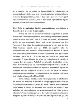 Revista Extensão Rural, DEAER/PPGExR – CCR – UFSM, Ano XVII, n° 19, Jan – Jun de 2010



ler e escrever. Isto se reflete na disponibilidade de mão-de-obra, na
produtividade do trabalho e da terra, na renda agrícola e fundamentalmente
as rendas de aposentadorias, mais de duas vezes superior a média geral.
Nota-se também que apenas 21,97% da área total é explorada com alguma
atividade, contra 74,68% do total da amostra.


6.1.4 Estilo 4: Agricultura familiar descapitalizada, especializada e
dependente da produção de commodity
        O que faz com que os estabelecimentos se aglutinem e formem
este grupo é a afinidade na produção de commodity com base em parcos e
débeis recursos produtivos. Este é o maior dos grupos, representando
42,6% do total investigado. Deste total, 44,0% localiza-se em Três
Palmeiras. A área média dos estabelecimentos que formam este tipo é de
19,39 hectares, fazendo com que 80,0% da superfície total dos
estabelecimentos seja explorada. Outra característica distintiva é o baixo
nível de capitalização em termos de estrutura produtiva, visto que o capital
disponível, que é de R$ 17.873,43, está bem abaixo da média geral
observada. A disponibilidade de ativos por estabelecimento também é
reduzida (2,61 Unidades de Trabalho), como também é reduzido o número
médio de residentes (3,95) e a escolaridade média (5,34 anos de estudo). É
indicativo de certa impossibilidade de reproduzir internamente alguns dos
principais recursos produtivos, como é o caso da força de trabalho,
traduzindo-se em dificuldade no estabelecimento de relações mínimas de
co-produção, tal como define Ploeg (2006).
        Uma avaliação rápida poderia indicar processos de afastamento
em relação aos mercados de produtos e serviços agropecuários, visto que
os gastos com manutenção e custeio (R$ 6.424,33) estão abaixo da média,
o que poderia se traduzir em resultados mais positivos em relação à renda
agrícola e de maior autonomia nos processos decisórios. Neste grupo, o
“afastamento” dos mercados parece se dar muito mais pelas dificuldades de
incorporar o padrão tecnológico moderno de fazer agricultura do que uma
                                                                                                   35
 